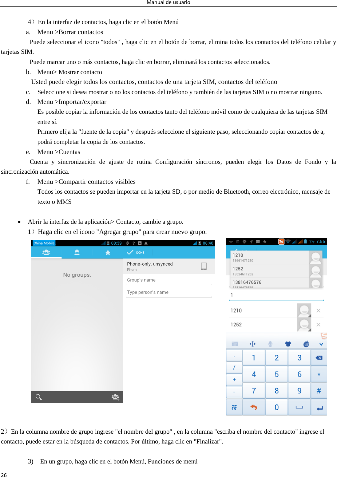 Manualdeusuario26 4）En la interfaz de contactos, haga clic en el botón Menú     a. Menu &gt;Borrar contactos Puede seleccionar el icono &quot;todos&quot; , haga clic en el botón de borrar, elimina todos los contactos del teléfono celular y tarjetas SIM. Puede marcar uno o más contactos, haga clic en borrar, eliminará los contactos seleccionados.   b. Menu&gt; Mostrar contacto   Usted puede elegir todos los contactos, contactos de una tarjeta SIM, contactos del teléfono   c. Seleccione si desea mostrar o no los contactos del teléfono y también de las tarjetas SIM o no mostrar ninguno.  d. Menu &gt;Importar/exportar    Es posible copiar la información de los contactos tanto del teléfono móvil como de cualquiera de las tarjetas SIM entre sí.   Primero elija la &quot;fuente de la copia&quot; y después seleccione el siguiente paso, seleccionando copiar contactos de a, podrá completar la copia de los contactos.   e. Menu &gt;Cuentas Cuenta y sincronización de ajuste de rutina Configuración síncronos, pueden elegir los Datos de Fondo y la sincronización automática. f. Menu &gt;Compartir contactos visibles Todos los contactos se pueden importar en la tarjeta SD, o por medio de Bluetooth, correo electrónico, mensaje de texto o MMS     Abrir la interfaz de la aplicación&gt; Contacto, cambie a grupo. 1）Haga clic en el icono &quot;Agregar grupo&quot; para crear nuevo grupo.     2）En la columna nombre de grupo ingrese &quot;el nombre del grupo&quot; , en la columna &quot;escriba el nombre del contacto&quot; ingrese el contacto, puede estar en la búsqueda de contactos. Por último, haga clic en &quot;Finalizar&quot;.    3)  En un grupo, haga clic en el botón Menú, Funciones de menú   