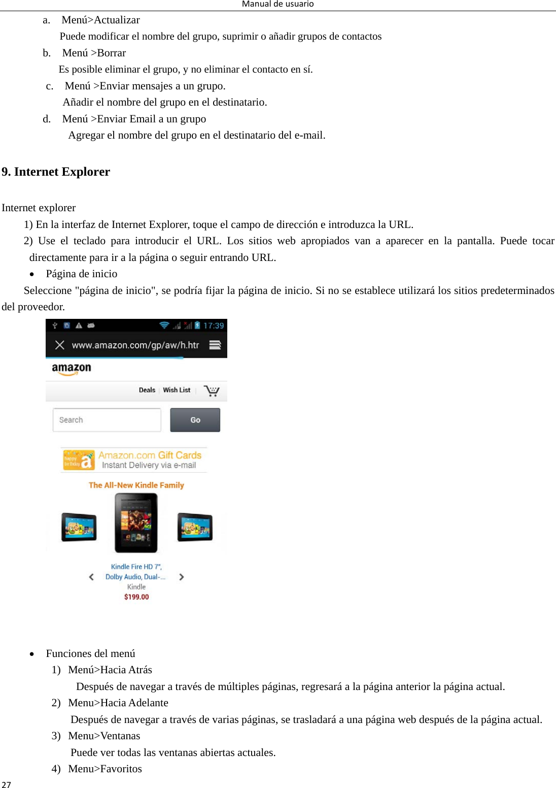 Manualdeusuario27a.  Menú&gt;Actualizar Puede modificar el nombre del grupo, suprimir o añadir grupos de contactos   b.  Menú &gt;Borrar Es posible eliminar el grupo, y no eliminar el contacto en sí. c.    Menú &gt;Enviar mensajes a un grupo.           Añadir el nombre del grupo en el destinatario. d.    Menú &gt;Enviar Email a un grupo             Agregar el nombre del grupo en el destinatario del e-mail. 9. Internet Explorer Internet explorer 1) En la interfaz de Internet Explorer, toque el campo de dirección e introduzca la URL. 2) Use el teclado para introducir el URL. Los sitios web apropiados van a aparecer en la pantalla. Puede tocar directamente para ir a la página o seguir entrando URL.  Página de inicio Seleccione &quot;página de inicio&quot;, se podría fijar la página de inicio. Si no se establece utilizará los sitios predeterminados del proveedor.   Funciones del menú 1) Menú&gt;Hacia Atrás   Después de navegar a través de múltiples páginas, regresará a la página anterior la página actual. 2) Menu&gt;Hacia Adelante Después de navegar a través de varias páginas, se trasladará a una página web después de la página actual. 3) Menu&gt;Ventanas Puede ver todas las ventanas abiertas actuales. 4) Menu&gt;Favoritos 