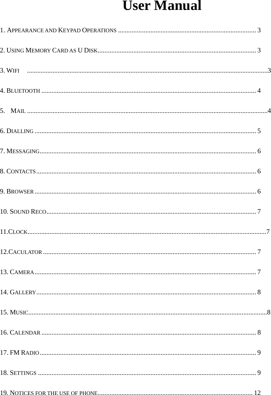  User Manual  1. APPEARANCE AND KEYPAD OPERATIONS ................................................................................. 3  2. USING MEMORY CARD AS U DISK............................................................................................. 3 3. WIFI ..............................................................................................................................................3 4. BLUETOOTH .............................................................................................................................. 4 5.  MAIL ..............................................................................................................................................4 6. DIALLING .................................................................................................................................. 5 7. MESSAGING ............................................................................................................................... 6 8. CONTACTS ................................................................................................................................. 6 9. BROWSER .................................................................................................................................. 6 10. SOUND RECO ........................................................................................................................... 7 11.CLOCK.............................................................................................................................................7 12.CACULATOR ............................................................................................................................. 7 13. CAMERA .................................................................................................................................. 7 14. GALLERY ................................................................................................................................. 8 15. MUSIC.............................................................................................................................................8 16. CALENDAR .............................................................................................................................. 8 17. FM RADIO ............................................................................................................................... 9 18. SETTINGS ................................................................................................................................ 9 19. NOTICES FOR THE USE OF PHONE ...........................................................................................  12 