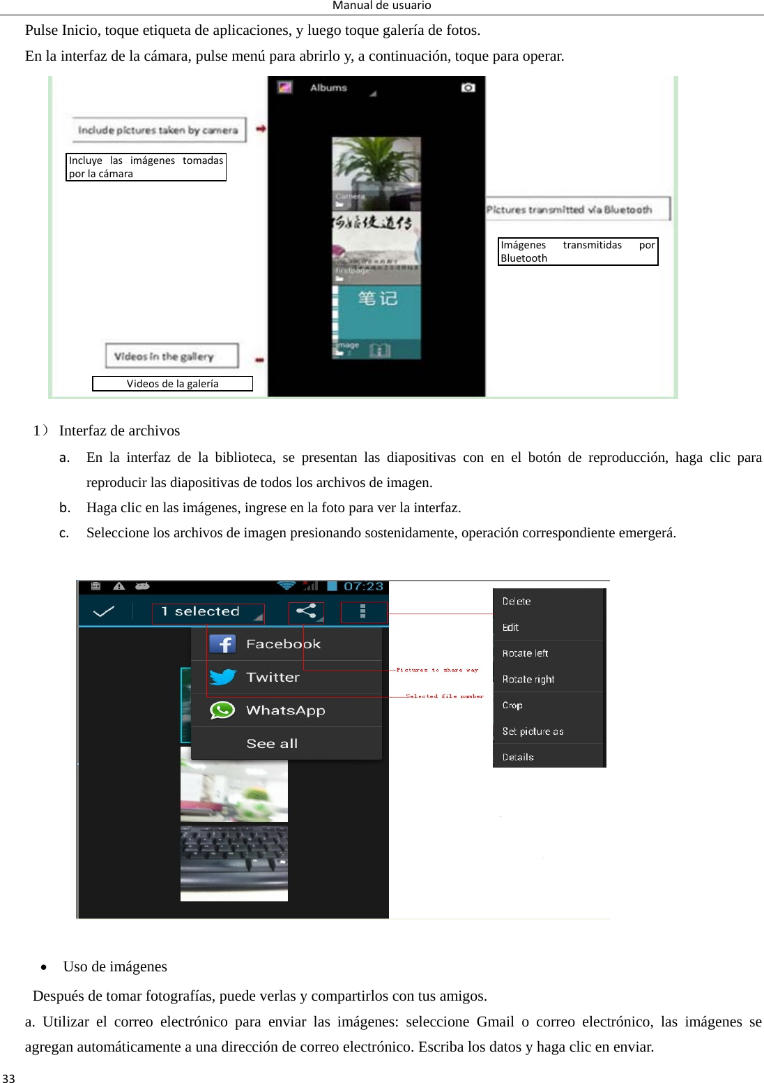 Manualdeusuario33Pulse Inicio, toque etiqueta de aplicaciones, y luego toque galería de fotos. En la interfaz de la cámara, pulse menú para abrirlo y, a continuación, toque para operar.                 1） Interfaz de archivos a. En la interfaz de la biblioteca, se presentan las diapositivas con en el botón de reproducción, haga clic para reproducir las diapositivas de todos los archivos de imagen. b. Haga clic en las imágenes, ingrese en la foto para ver la interfaz. c. Seleccione los archivos de imagen presionando sostenidamente, operación correspondiente emergerá.    Uso de imágenes Después de tomar fotografías, puede verlas y compartirlos con tus amigos. a. Utilizar el correo electrónico para enviar las imágenes: seleccione Gmail o correo electrónico, las imágenes se agregan automáticamente a una dirección de correo electrónico. Escriba los datos y haga clic en enviar. IncluyelasimágenestomadasporlacámaraImágenestransmitidasporBluetoothVideosdelagalería