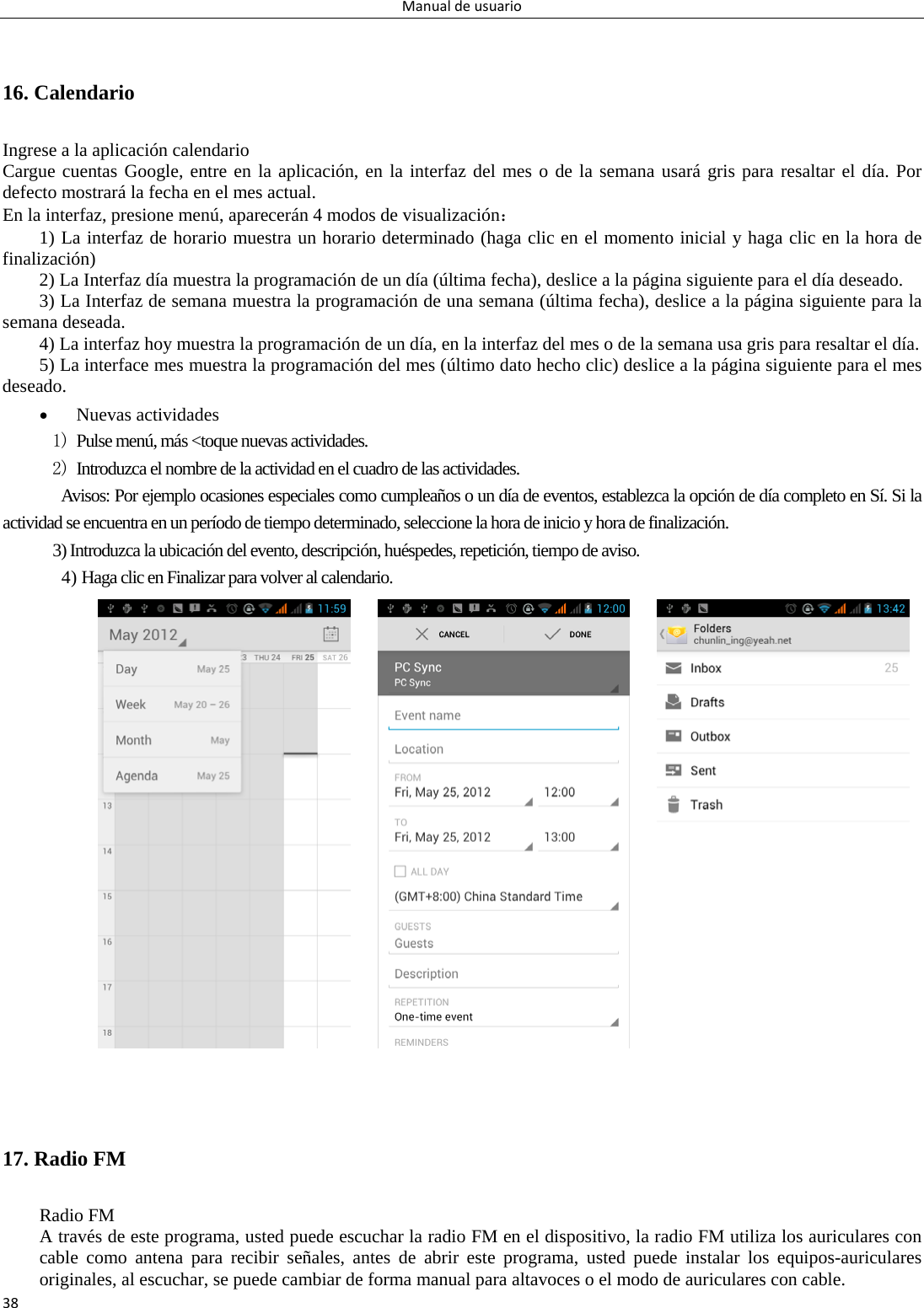 Manualdeusuario38 16. Calendario Ingrese a la aplicación calendario Cargue cuentas Google, entre en la aplicación, en la interfaz del mes o de la semana usará gris para resaltar el día. Por defecto mostrará la fecha en el mes actual. En la interfaz, presione menú, aparecerán 4 modos de visualización： 1) La interfaz de horario muestra un horario determinado (haga clic en el momento inicial y haga clic en la hora de finalización) 2) La Interfaz día muestra la programación de un día (última fecha), deslice a la página siguiente para el día deseado. 3) La Interfaz de semana muestra la programación de una semana (última fecha), deslice a la página siguiente para la semana deseada.   4) La interfaz hoy muestra la programación de un día, en la interfaz del mes o de la semana usa gris para resaltar el día. 5) La interface mes muestra la programación del mes (último dato hecho clic) deslice a la página siguiente para el mes deseado.  Nuevas actividades 1) Pulse menú, más &lt;toque nuevas actividades. 2) Introduzca el nombre de la actividad en el cuadro de las actividades. Avisos: Por ejemplo ocasiones especiales como cumpleaños o un día de eventos, establezca la opción de día completo en Sí. Si la actividad se encuentra en un período de tiempo determinado, seleccione la hora de inicio y hora de finalización. 3) Introduzca la ubicación del evento, descripción, huéspedes, repetición, tiempo de aviso. 4) Haga clic en Finalizar para volver al calendario.                            17. Radio FM   Radio FM   A través de este programa, usted puede escuchar la radio FM en el dispositivo, la radio FM utiliza los auriculares con cable como antena para recibir señales, antes de abrir este programa, usted puede instalar los equipos-auriculares originales, al escuchar, se puede cambiar de forma manual para altavoces o el modo de auriculares con cable. 