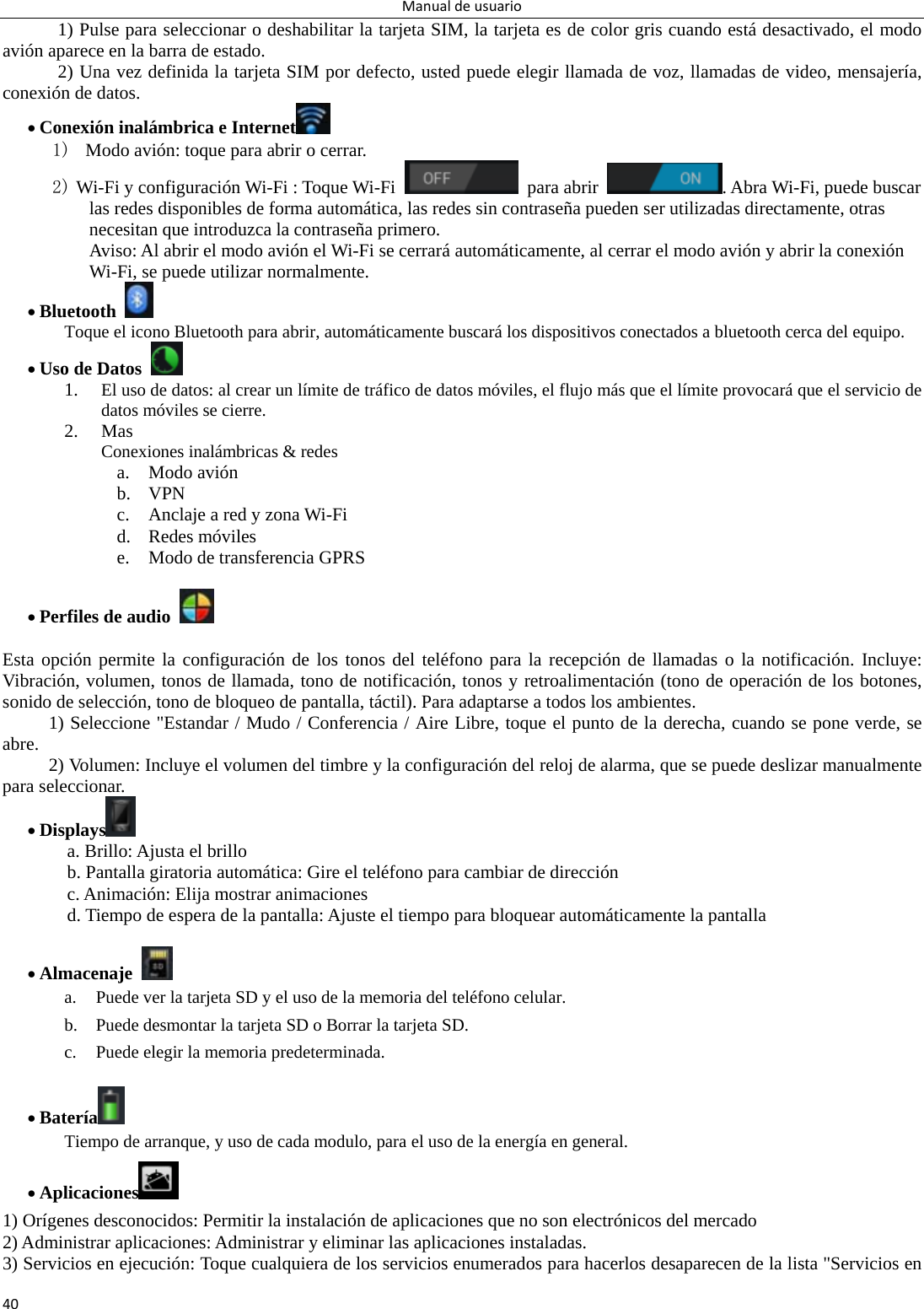 Manualdeusuario401) Pulse para seleccionar o deshabilitar la tarjeta SIM, la tarjeta es de color gris cuando está desactivado, el modo avión aparece en la barra de estado. 2) Una vez definida la tarjeta SIM por defecto, usted puede elegir llamada de voz, llamadas de video, mensajería, conexión de datos.  Conexión inalámbrica e Internet  1)   Modo avión: toque para abrir o cerrar.   2) Wi-Fi y configuración Wi-Fi : Toque Wi-Fi   para abrir  . Abra Wi-Fi, puede buscar las redes disponibles de forma automática, las redes sin contraseña pueden ser utilizadas directamente, otras necesitan que introduzca la contraseña primero. Aviso: Al abrir el modo avión el Wi-Fi se cerrará automáticamente, al cerrar el modo avión y abrir la conexión Wi-Fi, se puede utilizar normalmente.  Bluetooth   Toque el icono Bluetooth para abrir, automáticamente buscará los dispositivos conectados a bluetooth cerca del equipo.    Uso de Datos   1. El uso de datos: al crear un límite de tráfico de datos móviles, el flujo más que el límite provocará que el servicio de datos móviles se cierre.   2. Mas Conexiones inalámbricas &amp; redes a. Modo avión b. VPN c. Anclaje a red y zona Wi-Fi d. Redes móviles e. Modo de transferencia GPRS     Perfiles de audio    Esta opción permite la configuración de los tonos del teléfono para la recepción de llamadas o la notificación. Incluye: Vibración, volumen, tonos de llamada, tono de notificación, tonos y retroalimentación (tono de operación de los botones, sonido de selección, tono de bloqueo de pantalla, táctil). Para adaptarse a todos los ambientes. 1) Seleccione &quot;Estandar / Mudo / Conferencia / Aire Libre, toque el punto de la derecha, cuando se pone verde, se abre.  2) Volumen: Incluye el volumen del timbre y la configuración del reloj de alarma, que se puede deslizar manualmente para seleccionar.    Displays  a. Brillo: Ajusta el brillo b. Pantalla giratoria automática: Gire el teléfono para cambiar de dirección c. Animación: Elija mostrar animaciones d. Tiempo de espera de la pantalla: Ajuste el tiempo para bloquear automáticamente la pantalla         Almacenaje   a. Puede ver la tarjeta SD y el uso de la memoria del teléfono celular. b. Puede desmontar la tarjeta SD o Borrar la tarjeta SD. c. Puede elegir la memoria predeterminada.     Batería  Tiempo de arranque, y uso de cada modulo, para el uso de la energía en general.   Aplicaciones  1) Orígenes desconocidos: Permitir la instalación de aplicaciones que no son electrónicos del mercado 2) Administrar aplicaciones: Administrar y eliminar las aplicaciones instaladas. 3) Servicios en ejecución: Toque cualquiera de los servicios enumerados para hacerlos desaparecen de la lista &quot;Servicios en 