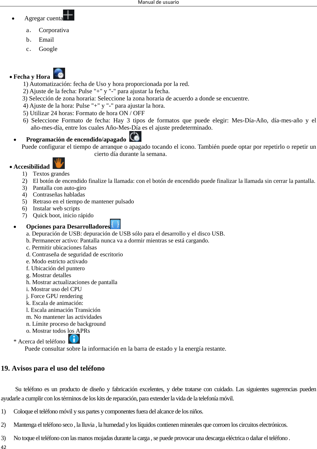 Manualdeusuario42 Agregar cuenta  a． Corporativa b． Email c． Google    Fecha y Hora   1) Automatización: fecha de Uso y hora proporcionada por la red. 2) Ajuste de la fecha: Pulse &quot;+&quot; y &quot;-&quot; para ajustar la fecha. 3) Selección de zona horaria: Seleccione la zona horaria de acuerdo a donde se encuentre.   4) Ajuste de la hora: Pulse &quot;+&quot; y &quot;-&quot; para ajustar la hora. 5) Utilizar 24 horas: Formato de hora ON / OFF 6) Seleccione Formato de fecha: Hay 3 tipos de formatos que puede elegir: Mes-Día-Año, día-mes-año y el año-mes-día, entre los cuales Año-Mes-Día es el ajuste predeterminado.  Programación de encendido/apagado   Puede configurar el tiempo de arranque o apagado tocando el icono. También puede optar por repetirlo o repetir un cierto día durante la semana.  Accesibilidad   1) Textos grandes 2) El botón de encendido finalize la llamada: con el botón de encendido puede finalizar la llamada sin cerrar la pantalla.   3) Pantalla con auto-giro 4) Contraseñas habladas   5) Retraso en el tiempo de mantener pulsado 6) Instalar web scripts 7) Quick boot, inicio rápido  Opciones para Desarrolladores  a. Depuración de USB: depuración de USB sólo para el desarrollo y el disco USB. b. Permanecer activo: Pantalla nunca va a dormir mientras se está cargando. c. Permitir ubicaciones falsas d. Contraseña de seguridad de escritorio e. Modo estricto activado f. Ubicación del puntero g. Mostrar detalles h. Mostrar actualizaciones de pantalla i. Mostrar uso del CPU j. Force GPU rendering k. Escala de animación: l. Escala animación Transición m. No mantener las actividades n. Límite proceso de background o. Mostrar todos los APRs * Acerca del teléfono   Puede consultar sobre la información en la barra de estado y la energía restante. 19. Avisos para el uso del teléfono Su teléfono es un producto de diseño y fabricación excelentes, y debe tratarse con cuidado. Las siguientes sugerencias pueden ayudarle a cumplir con los términos de los kits de reparación, para extender la vida de la telefonía móvil. 1) Coloque el teléfono móvil y sus partes y componentes fuera del alcance de los niños. 2) Mantenga el teléfono seco , la lluvia , la humedad y los líquidos contienen minerales que corroen los circuitos electrónicos. 3) No toque el teléfono con las manos mojadas durante la carga , se puede provocar una descarga eléctrica o dañar el teléfono . 