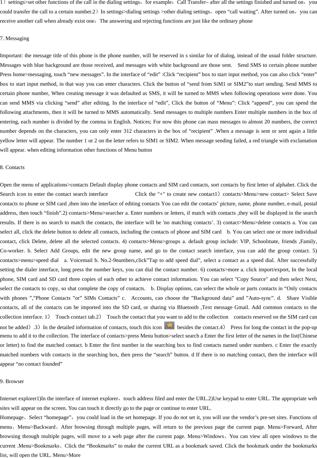 1）settings&gt;set other functions of the call in the dialing settings，for example：Call Transfer– after all the settings finished and turned on，you could transfer the call to a certain number.2）In settings&gt;dialing settings &gt;other dialing settings，open “call waiting”. After turned on，you can receive another call when already exist one，The answering and rejecting functions are just like the ordinary phone   7. Messaging Important: the message title of this phone is the phone number, will be reserved in s similar for of dialog, instead of the usual folder structure. Messages with blue background are those received, and messages with white background are those sent.    Send SMS to certain phone number Press home&gt;messaging, touch “new messages”. In the interface of “edit” :Click “recipient” box to start input method, you can also click “enter” box to start input method, in that way you can enter characters. Click the button of “send from SiM1 or SIM2”to start sending. Send MMS to certain phone number, When creating message it was defaulted as SMS, it will be turned to MMS when following operations were done. You can send MMS via clicking “send” after editing. In the interface of “edit”, Click the button of “Menu”: Click “append”, you can spend the following attachments, then it will be turned to MMS automatically. Send messages to multiple numbers Enter multiple numbers in the box of entering, each number is divided by the comma in English. Notices; For now this phone can mass messages to almost 20 numbers, the correct number depends on the characters, you can only enter 312 characters in the box of “recipient” .When a message is sent or sent again a little yellow letter will appear. The number 1 or 2 on the letter refers to SIM1 or SIM2. When message sending failed, a red triangle with exclamation will appear. when editing information other functions of Menu button 8. Contacts Open the menu of applications&gt;contacts Default display phone contacts and SIM card contacts, sort contacts by first letter of alphabet. Click the Search icon to enter the contact search interface          Click the &quot;+&quot; to create new contact1）contacts&gt;Menu&gt;new contact&gt; Select Save contacts to phone or SIM card ,then into the interface of editing contacts You can edit the contacts’ picture, name, phone number, e-mail, postal address, then touch “finish”.2) contacts&gt;Menu&gt;searcher a. Enter numbers or letters, if match with contacts ,they will be displayed in the search results. If there is no search to match the contacts, the interface will be &apos;no matching contacts’. 3) contact&gt;Menu&gt;delete contacts a. You can select all, click the delete button to delete all contacts, including the contacts of phone and SIM card    b. You can select one or more individual contact, click Delete, delete all the selected contacts. 4) contacts&gt;Menu&gt;groups a. default group include: VIP, Schoolmate, friends ,Family, Co-worker. b. Select Add Groups, edit the new group name, and go to the contact search interface, you can add the group contact. 5) contacts&gt;menu&gt;speed dial  a. Voicemail b. No.2-9numbers,click”Tap to add speed dial”, select a contact as a speed dial. After successfully setting the dialer interface, long press the number keys, you can dial the contact number. 6) contacts&gt;more a. click import/export, In the local phone, SIM card and SD card three copies of each other to achieve contact information. You can select &quot;Copy Source&quot; and then select Next, select the contacts to copy, so shat complete the copy of contacts.    b. Display options, can select the whole or parts contacts in “Only contacts with phones ”,”Phone Contacts ”or” SIMs Contacts” c.  Accounts, can choose the ”Background data” and ”Auto-sync”. d.  Share Visible contacts, all of the contacts can be imported into the SD card, or sharing via Bluetooth ,Text message Gmail. Add common contacts to the collection interface. 1） Touch contact tab.2）  Touch the contact that you want to add to the collection    contacts reserved on the SIM card can not be added）.3）In the detailed information of contacts, touch this icon    besides the contact.4）  Press for long the contact in the pop-up menu to add it to the collection. The interface of contacts&gt;press Menu button&gt;select search a Enter the first letter of the names in the list(Chinese or letter) to find the matched contact. b Enter the first number in the searching box to find contacts named under numbers. c Enter the exactly matched numbers with contacts in the searching box, then press the “search” button. d If there is no matching contact, then the interface will appear “no contact founded” 9. Browser Internet explorer1)In the interface of internet explorer，touch address filed and enter the URL.2)Use keypad to enter URL. The appropriate web sites will appear on the screen. You can touch it directly go to the page or continue to enter URL. Homepage、Select “homepage”，you could load in the set homepage. If you do not set it, you will use the vendor’s pre-set sites. Functions of menu、Menu&gt;Backward、After browsing through multiple pages, will return to the previous page the current page. Menu&gt;Forward, After browsing through multiple pages, will move to a web page after the current page. Menu&gt;Windows、You can view all open windows to the current .Menu&gt;Bookmarks、Click the “Bookmarks” to make the current URL as a bookmark saved. Click the bookmark under the bookmarks list, will open the URL. Menu&gt;More 