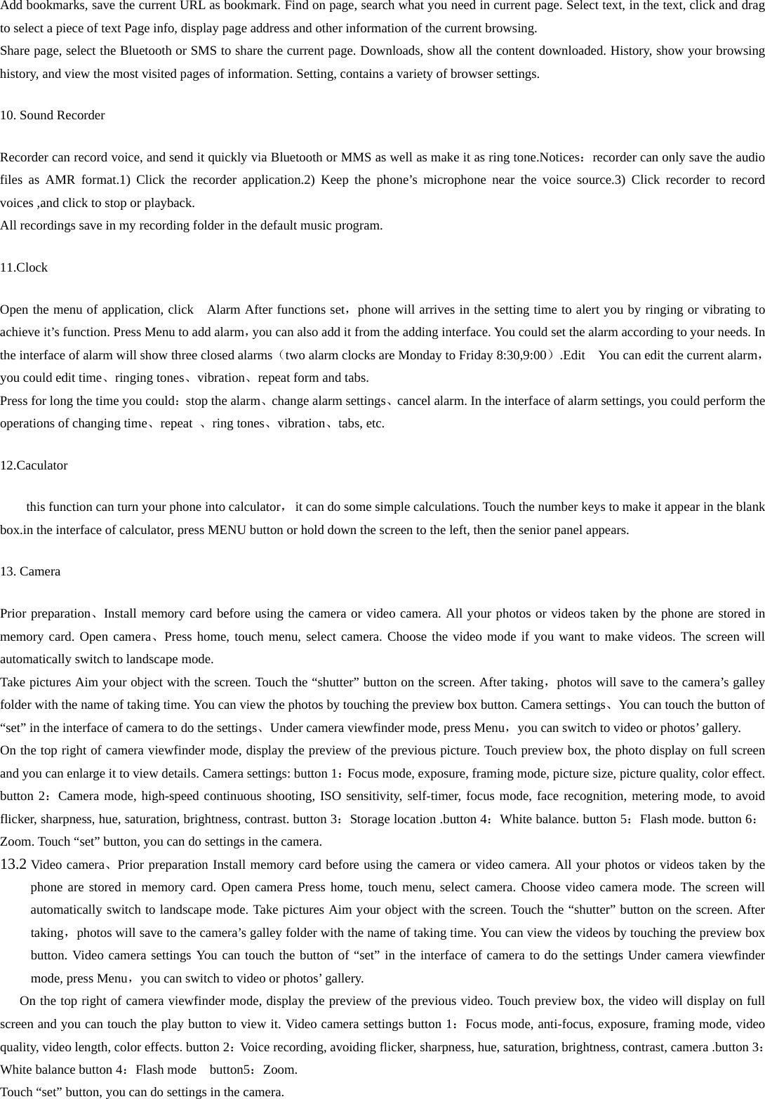 Add bookmarks, save the current URL as bookmark. Find on page, search what you need in current page. Select text, in the text, click and drag to select a piece of text Page info, display page address and other information of the current browsing. Share page, select the Bluetooth or SMS to share the current page. Downloads, show all the content downloaded. History, show your browsing history, and view the most visited pages of information. Setting, contains a variety of browser settings. 10. Sound Recorder Recorder can record voice, and send it quickly via Bluetooth or MMS as well as make it as ring tone.Notices：recorder can only save the audio files as AMR format.1) Click the recorder application.2) Keep the phone’s microphone near the voice source.3) Click recorder to record voices ,and click to stop or playback. All recordings save in my recording folder in the default music program.   11.Clock Open the menu of application, click   Alarm After functions set，phone will arrives in the setting time to alert you by ringing or vibrating to achieve it’s function. Press Menu to add alarm，you can also add it from the adding interface. You could set the alarm according to your needs. In the interface of alarm will show three closed alarms（two alarm clocks are Monday to Friday 8:30,9:00）.Edit    You can edit the current alarm，you could edit time、ringing tones、vibration、repeat form and tabs. Press for long the time you could：stop the alarm、change alarm settings、cancel alarm. In the interface of alarm settings, you could perform the operations of changing time、repeat  、ring tones、vibration、tabs, etc. 12.Caculator this function can turn your phone into calculator，  it can do some simple calculations. Touch the number keys to make it appear in the blank box.in the interface of calculator, press MENU button or hold down the screen to the left, then the senior panel appears.            13. Camera   Prior preparation、Install memory card before using the camera or video camera. All your photos or videos taken by the phone are stored in memory card. Open camera、Press home, touch menu, select camera. Choose the video mode if you want to make videos. The screen will automatically switch to landscape mode. Take pictures Aim your object with the screen. Touch the “shutter” button on the screen. After taking，photos will save to the camera’s galley folder with the name of taking time. You can view the photos by touching the preview box button. Camera settings、You can touch the button of “set” in the interface of camera to do the settings、Under camera viewfinder mode, press Menu，you can switch to video or photos’ gallery. On the top right of camera viewfinder mode, display the preview of the previous picture. Touch preview box, the photo display on full screen and you can enlarge it to view details. Camera settings: button 1：Focus mode, exposure, framing mode, picture size, picture quality, color effect. button 2：Camera mode, high-speed continuous shooting, ISO sensitivity, self-timer, focus mode, face recognition, metering mode, to avoid flicker, sharpness, hue, saturation, brightness, contrast. button 3：Storage location .button 4：White balance. button 5：Flash mode. button 6：Zoom. Touch “set” button, you can do settings in the camera. 13.2 Video camera、Prior preparation Install memory card before using the camera or video camera. All your photos or videos taken by the phone are stored in memory card. Open camera Press home, touch menu, select camera. Choose video camera mode. The screen will automatically switch to landscape mode. Take pictures Aim your object with the screen. Touch the “shutter” button on the screen. After taking，photos will save to the camera’s galley folder with the name of taking time. You can view the videos by touching the preview box button. Video camera settings You can touch the button of “set” in the interface of camera to do the settings Under camera viewfinder mode, press Menu，you can switch to video or photos’ gallery. On the top right of camera viewfinder mode, display the preview of the previous video. Touch preview box, the video will display on full screen and you can touch the play button to view it. Video camera settings button 1：Focus mode, anti-focus, exposure, framing mode, video quality, video length, color effects. button 2：Voice recording, avoiding flicker, sharpness, hue, saturation, brightness, contrast, camera .button 3：White balance button 4：Flash mode  button5：Zoom. Touch “set” button, you can do settings in the camera. 