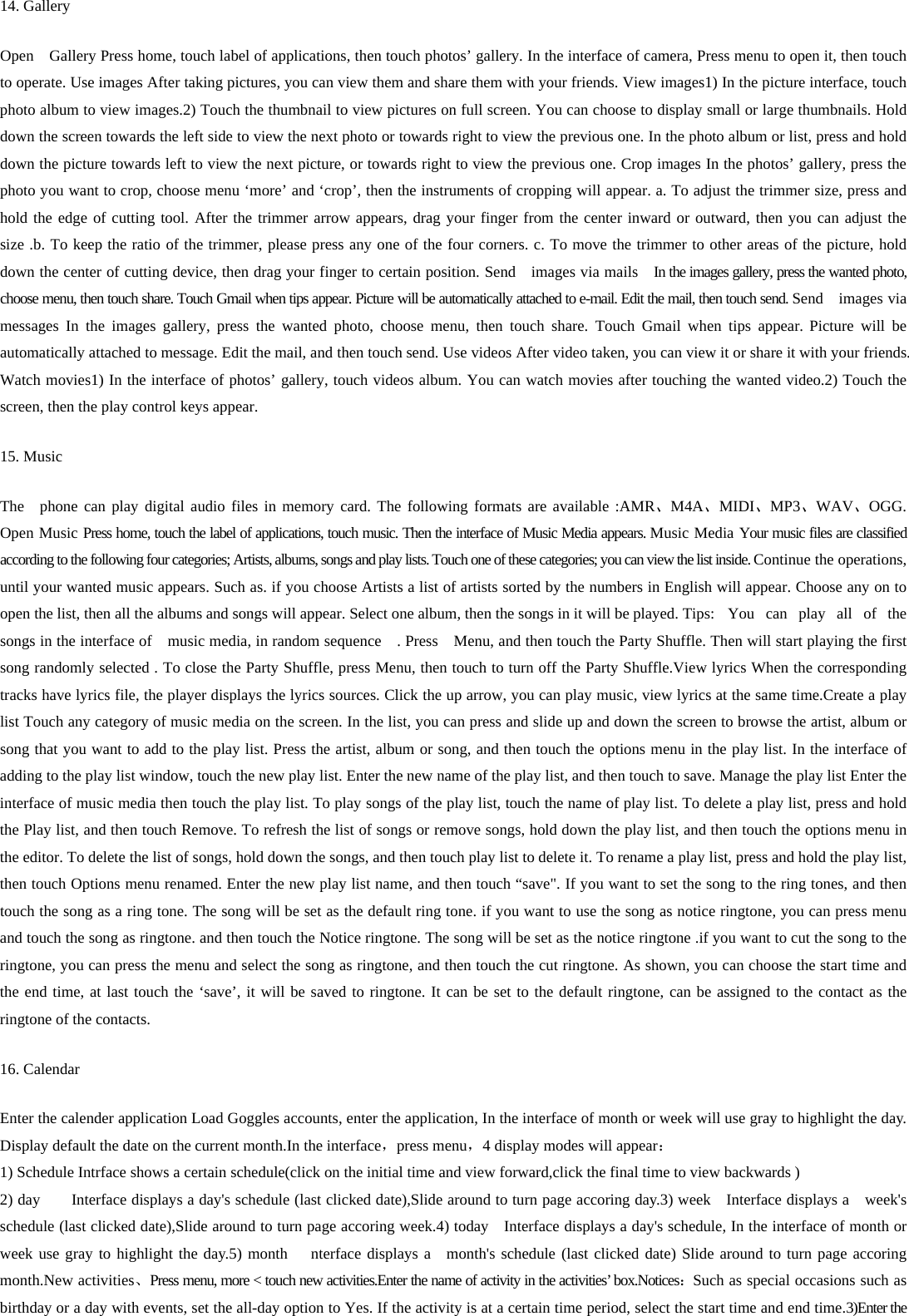 14. Gallery Open    Gallery Press home, touch label of applications, then touch photos’ gallery. In the interface of camera, Press menu to open it, then touch to operate. Use images After taking pictures, you can view them and share them with your friends. View images1) In the picture interface, touch photo album to view images.2) Touch the thumbnail to view pictures on full screen. You can choose to display small or large thumbnails. Hold down the screen towards the left side to view the next photo or towards right to view the previous one. In the photo album or list, press and hold down the picture towards left to view the next picture, or towards right to view the previous one. Crop images In the photos’ gallery, press the photo you want to crop, choose menu ‘more’ and ‘crop’, then the instruments of cropping will appear. a. To adjust the trimmer size, press and hold the edge of cutting tool. After the trimmer arrow appears, drag your finger from the center inward or outward, then you can adjust the size .b. To keep the ratio of the trimmer, please press any one of the four corners. c. To move the trimmer to other areas of the picture, hold down the center of cutting device, then drag your finger to certain position. Send    images via mails    In the images gallery, press the wanted photo, choose menu, then touch share. Touch Gmail when tips appear. Picture will be automatically attached to e-mail. Edit the mail, then touch send. Send    images via messages In the images gallery, press the wanted photo, choose menu, then touch share. Touch Gmail when tips appear. Picture will be automatically attached to message. Edit the mail, and then touch send. Use videos After video taken, you can view it or share it with your friends. Watch movies1) In the interface of photos’ gallery, touch videos album. You can watch movies after touching the wanted video.2) Touch the screen, then the play control keys appear. 15. Music   The  phone can play digital audio files in memory card. The following formats are available :AMR、M4A、MIDI、MP3、WAV、OGG. Open Music Press home, touch the label of applications, touch music. Then the interface of Music Media appears. Music Media Your music files are classified according to the following four categories; Artists, albums, songs and play lists. Touch one of these categories; you can view the list inside. Continue the operations, until your wanted music appears. Such as. if you choose Artists a list of artists sorted by the numbers in English will appear. Choose any on to open the list, then all the albums and songs will appear. Select one album, then the songs in it will be played. Tips:  You  can  play all of the songs in the interface of    music media, in random sequence    . Press    Menu, and then touch the Party Shuffle. Then will start playing the first song randomly selected . To close the Party Shuffle, press Menu, then touch to turn off the Party Shuffle.View lyrics When the corresponding tracks have lyrics file, the player displays the lyrics sources. Click the up arrow, you can play music, view lyrics at the same time.Create a play list Touch any category of music media on the screen. In the list, you can press and slide up and down the screen to browse the artist, album or song that you want to add to the play list. Press the artist, album or song, and then touch the options menu in the play list. In the interface of adding to the play list window, touch the new play list. Enter the new name of the play list, and then touch to save. Manage the play list Enter the interface of music media then touch the play list. To play songs of the play list, touch the name of play list. To delete a play list, press and hold the Play list, and then touch Remove. To refresh the list of songs or remove songs, hold down the play list, and then touch the options menu in the editor. To delete the list of songs, hold down the songs, and then touch play list to delete it. To rename a play list, press and hold the play list, then touch Options menu renamed. Enter the new play list name, and then touch “save&quot;. If you want to set the song to the ring tones, and then touch the song as a ring tone. The song will be set as the default ring tone. if you want to use the song as notice ringtone, you can press menu and touch the song as ringtone. and then touch the Notice ringtone. The song will be set as the notice ringtone .if you want to cut the song to the ringtone, you can press the menu and select the song as ringtone, and then touch the cut ringtone. As shown, you can choose the start time and the end time, at last touch the ‘save’, it will be saved to ringtone. It can be set to the default ringtone, can be assigned to the contact as the ringtone of the contacts. 16. Calendar Enter the calender application Load Goggles accounts, enter the application, In the interface of month or week will use gray to highlight the day. Display default the date on the current month.In the interface，press menu，4 display modes will appear： 1) Schedule Intrface shows a certain schedule(click on the initial time and view forward,click the final time to view backwards ) 2) day        Interface displays a day&apos;s schedule (last clicked date),Slide around to turn page accoring day.3) week    Interface displays a  week&apos;s schedule (last clicked date),Slide around to turn page accoring week.4) today    Interface displays a day&apos;s schedule, In the interface of month or week use gray to highlight the day.5) month   nterface displays a  month&apos;s schedule (last clicked date) Slide around to turn page accoring month.New activities、Press menu, more &lt; touch new activities.Enter the name of activity in the activities’ box.Notices：Such as special occasions such as birthday or a day with events, set the all-day option to Yes. If the activity is at a certain time period, select the start time and end time.3)Enter the 