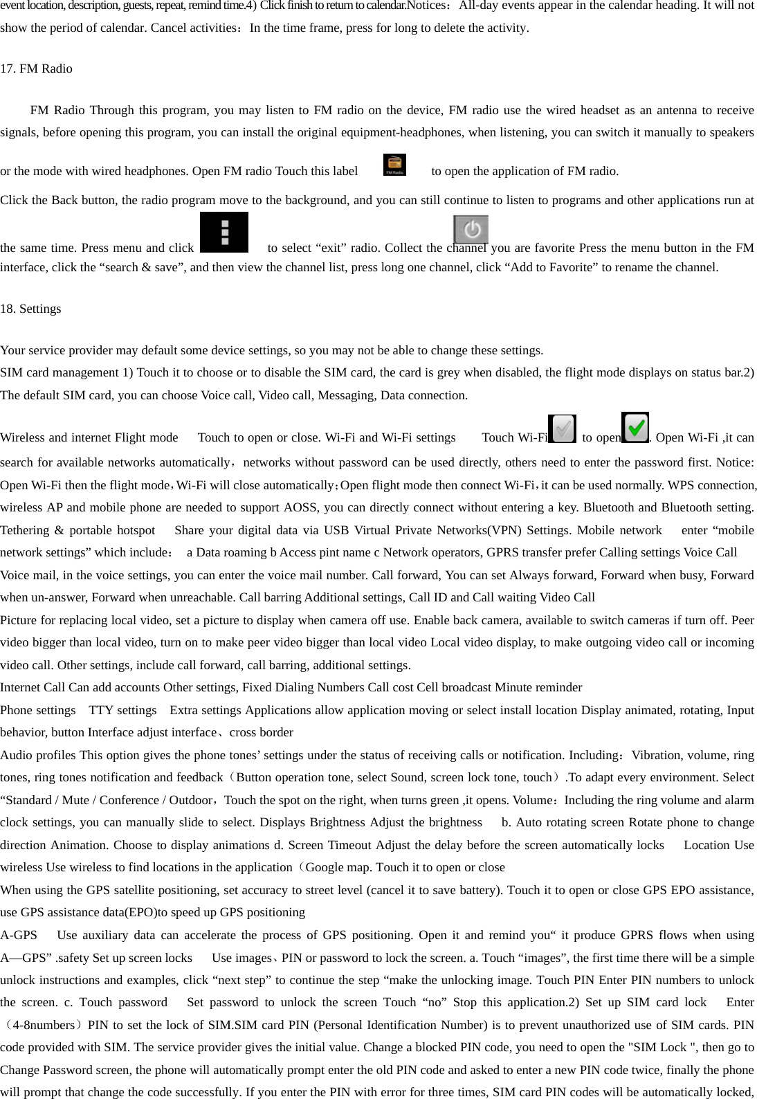 event location, description, guests, repeat, remind time.4) Click finish to return to calendar.Notices：All-day events appear in the calendar heading. It will not show the period of calendar. Cancel activities：In the time frame, press for long to delete the activity. 17. FM Radio FM Radio Through this program, you may listen to FM radio on the device, FM radio use the wired headset as an antenna to receive signals, before opening this program, you can install the original equipment-headphones, when listening, you can switch it manually to speakers or the mode with wired headphones. Open FM radio Touch this label            to open the application of FM radio. Click the Back button, the radio program move to the background, and you can still continue to listen to programs and other applications run at the same time. Press menu and click        to select “exit” radio. Collect the channel you are favorite Press the menu button in the FM interface, click the “search &amp; save”, and then view the channel list, press long one channel, click “Add to Favorite” to rename the channel. 18. Settings Your service provider may default some device settings, so you may not be able to change these settings. SIM card management 1) Touch it to choose or to disable the SIM card, the card is grey when disabled, the flight mode displays on status bar.2) The default SIM card, you can choose Voice call, Video call, Messaging, Data connection. Wireless and internet Flight mode      Touch to open or close. Wi-Fi and Wi-Fi settings        Touch Wi-Fi  to open . Open Wi-Fi ,it can search for available networks automatically，networks without password can be used directly, others need to enter the password first. Notice: Open Wi-Fi then the flight mode，Wi-Fi will close automatically；Open flight mode then connect Wi-Fi，it can be used normally. WPS connection, wireless AP and mobile phone are needed to support AOSS, you can directly connect without entering a key. Bluetooth and Bluetooth setting. Tethering &amp; portable hotspot   Share your digital data via USB Virtual Private Networks(VPN) Settings. Mobile network   enter “mobile network settings” which include：  a Data roaming b Access pint name c Network operators, GPRS transfer prefer Calling settings Voice Call   Voice mail, in the voice settings, you can enter the voice mail number. Call forward, You can set Always forward, Forward when busy, Forward when un-answer, Forward when unreachable. Call barring Additional settings, Call ID and Call waiting Video Call Picture for replacing local video, set a picture to display when camera off use. Enable back camera, available to switch cameras if turn off. Peer video bigger than local video, turn on to make peer video bigger than local video Local video display, to make outgoing video call or incoming video call. Other settings, include call forward, call barring, additional settings. Internet Call Can add accounts Other settings, Fixed Dialing Numbers Call cost Cell broadcast Minute reminder Phone settings    TTY settings    Extra settings Applications allow application moving or select install location Display animated, rotating, Input   behavior, button Interface adjust interface、cross border Audio profiles This option gives the phone tones’ settings under the status of receiving calls or notification. Including：Vibration, volume, ring tones, ring tones notification and feedback（Button operation tone, select Sound, screen lock tone, touch）.To adapt every environment. Select “Standard / Mute / Conference / Outdoor，Touch the spot on the right, when turns green ,it opens. Volume：Including the ring volume and alarm clock settings, you can manually slide to select. Displays Brightness Adjust the brightness   b. Auto rotating screen Rotate phone to change direction Animation. Choose to display animations d. Screen Timeout Adjust the delay before the screen automatically locks      Location Use wireless Use wireless to find locations in the application（Google map. Touch it to open or close When using the GPS satellite positioning, set accuracy to street level (cancel it to save battery). Touch it to open or close GPS EPO assistance, use GPS assistance data(EPO)to speed up GPS positioning A-GPS   Use auxiliary data can accelerate the process of GPS positioning. Open it and remind you“ it produce GPRS flows when using A—GPS” .safety Set up screen locks   Use images、PIN or password to lock the screen. a. Touch “images”, the first time there will be a simple unlock instructions and examples, click “next step” to continue the step “make the unlocking image. Touch PIN Enter PIN numbers to unlock the screen. c. Touch password   Set password to unlock the screen Touch “no” Stop this application.2) Set up SIM card lock   Enter（4-8numbers）PIN to set the lock of SIM.SIM card PIN (Personal Identification Number) is to prevent unauthorized use of SIM cards. PIN code provided with SIM. The service provider gives the initial value. Change a blocked PIN code, you need to open the &quot;SIM Lock &quot;, then go to Change Password screen, the phone will automatically prompt enter the old PIN code and asked to enter a new PIN code twice, finally the phone will prompt that change the code successfully. If you enter the PIN with error for three times, SIM card PIN codes will be automatically locked, 