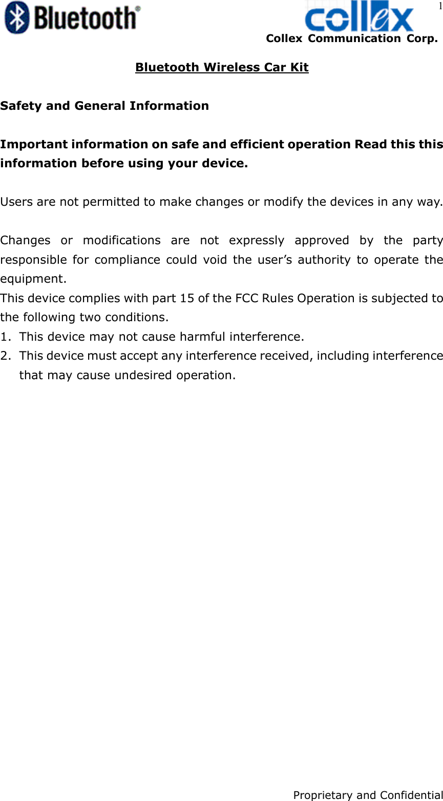    Collex Communication Corp.    Proprietary and Confidential 1 Bluetooth Wireless Car Kit  Safety and General Information  Important information on safe and efficient operation Read this this information before using your device.  Users are not permitted to make changes or modify the devices in any way.  Changes or modifications are not expressly approved by the party responsible for compliance could void the user’s authority to operate the equipment. This device complies with part 15 of the FCC Rules Operation is subjected to the following two conditions. 1. This device may not cause harmful interference. 2. This device must accept any interference received, including interference that may cause undesired operation.   