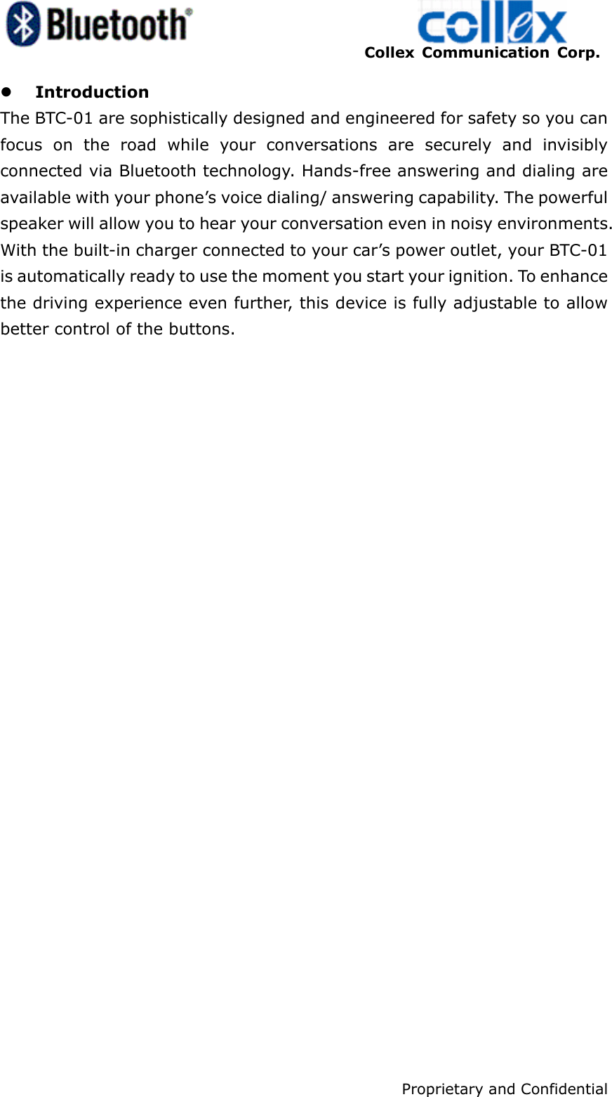    Collex Communication Corp.    Proprietary and Confidential 4 z Introduction The BTC-01 are sophistically designed and engineered for safety so you can focus on the road while your conversations are securely and invisibly connected via Bluetooth technology. Hands-free answering and dialing are available with your phone’s voice dialing/ answering capability. The powerful speaker will allow you to hear your conversation even in noisy environments. With the built-in charger connected to your car’s power outlet, your BTC-01 is automatically ready to use the moment you start your ignition. To enhance the driving experience even further, this device is fully adjustable to allow better control of the buttons.
