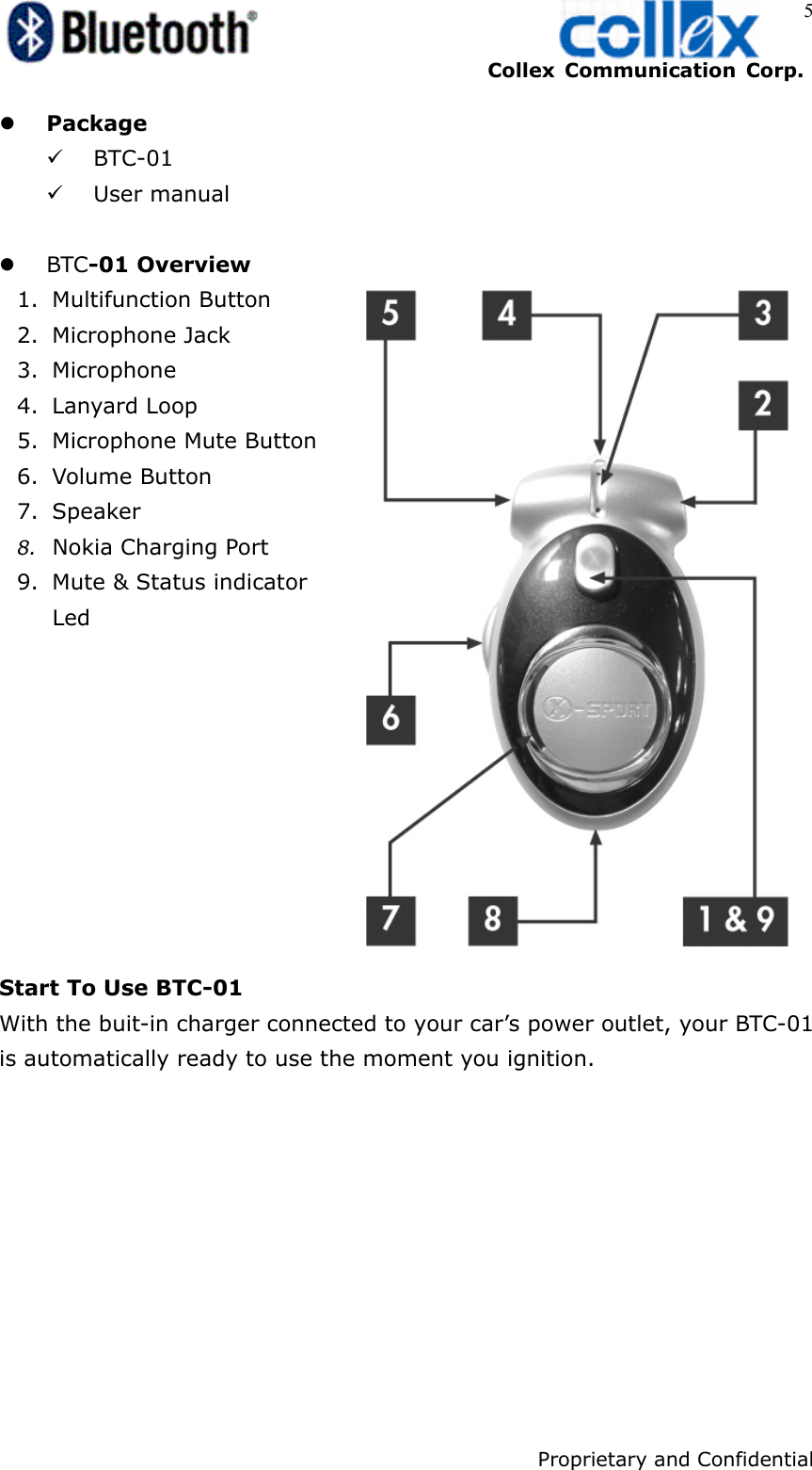    Collex Communication Corp.    Proprietary and Confidential 5 z Package 9 BTC-01 9 User manual  z BTC-01 Overview 1. Multifunction Button 2. Microphone Jack 3. Microphone 4. Lanyard Loop   5. Microphone Mute Button 6. Volume Button 7. Speaker 8. Nokia Charging Port   9. Mute &amp; Status indicator    Led          Start To Use BTC-01 With the buit-in charger connected to your car’s power outlet, your BTC-01 is automatically ready to use the moment you ignition.  