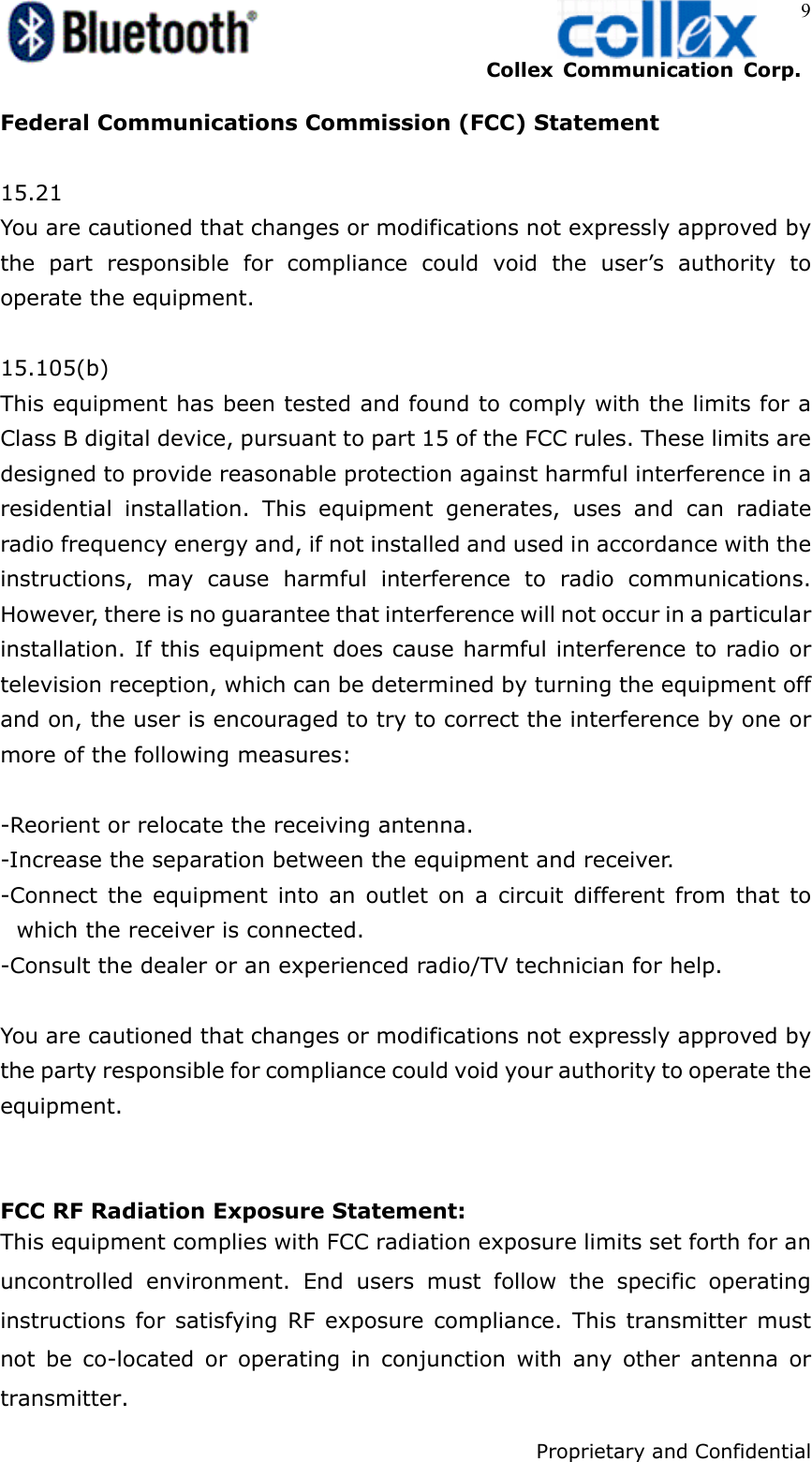    Collex Communication Corp.    Proprietary and Confidential 9 Federal Communications Commission (FCC) Statement  15.21 You are cautioned that changes or modifications not expressly approved by the part responsible for compliance could void the user’s authority to operate the equipment.  15.105(b) This equipment has been tested and found to comply with the limits for a Class B digital device, pursuant to part 15 of the FCC rules. These limits are designed to provide reasonable protection against harmful interference in a residential installation. This equipment generates, uses and can radiate radio frequency energy and, if not installed and used in accordance with the instructions, may cause harmful interference to radio communications. However, there is no guarantee that interference will not occur in a particular installation. If this equipment does cause harmful interference to radio or television reception, which can be determined by turning the equipment off and on, the user is encouraged to try to correct the interference by one or more of the following measures:  -Reorient or relocate the receiving antenna. -Increase the separation between the equipment and receiver. -Connect the equipment into an outlet on a circuit different from that to which the receiver is connected. -Consult the dealer or an experienced radio/TV technician for help.  You are cautioned that changes or modifications not expressly approved by the party responsible for compliance could void your authority to operate the equipment.   FCC RF Radiation Exposure Statement: This equipment complies with FCC radiation exposure limits set forth for an uncontrolled environment. End users must follow the specific operating instructions for satisfying RF exposure compliance. This transmitter must not be co-located or operating in conjunction with any other antenna or transmitter.  