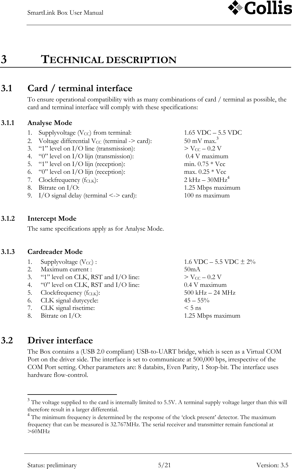 SmartLink Box User Manual        Status: preliminary 5/21 Version: 3.5  3 TECHNICAL DESCRIPTION 3.1 Card / terminal interface To ensure operational compatibility with as many combinations of card / terminal as possible, the card and terminal interface will comply with these specifications: 3.1.1 Analyse Mode 1. Supplyvoltage (VCC) from terminal:      1.65 VDC &ndash; 5.5 VDC 2. Voltage differential VCC (terminal -> card):    50 mV max.3 3. &ldquo;1&rdquo; level on I/O line (transmission):      > VCC &ndash; 0.2 V 4. &ldquo;0&rdquo; level on I/O lijn (transmission):       0.4 V maximum 5. &ldquo;1&rdquo; level on I/O lijn (reception):      min. 0.75 * Vcc 6. &ldquo;0&rdquo; level on I/O lijn (reception):      max. 0.25 * Vcc 7. Clockfrequency (fCLK):        2 kHz &ndash; 30MHz4 8. Bitrate on I/O:          1.25 Mbps maximum 9. I/O signal delay (terminal <-> card):      100 ns maximum  3.1.2 Intercept Mode The same specifications apply as for Analyse Mode.  3.1.3 Cardreader Mode 1. Supplyvoltage (VCC) :        1.6 VDC &ndash; 5.5 VDC &plusmn; 2% 2. Maximum current :          50mA 3. &ldquo;1&rdquo; level on CLK, RST and I/O line:    > VCC &ndash; 0.2 V 4. &ldquo;0&rdquo; level on CLK, RST and I/O line:    0.4 V maximum 5. Clockfrequency (fCLK):        500 kHz &ndash; 24 MHz 6. CLK signal dutycycle:        45 &ndash; 55% 7. CLK signal risetime:        < 5 ns 8. Bitrate on I/O:          1.25 Mbps maximum  3.2 Driver interface The Box contains a (USB 2.0 compliant) USB-to-UART bridge, which is seen as a Virtual COM Port on the driver side. The interface is set to communicate at 500,000 bps, irrespective of the COM Port setting. Other parameters are: 8 databits, Even Parity, 1 Stop-bit. The interface uses hardware flow-control.                                                       3 The voltage supplied to the card is internally limited to 5.5V. A terminal supply voltage larger than this will therefore result in a larger differential. 4 The minimum frequency is determined by the response of the &bdquo;clock present‟ detector. The maximum frequency that can be measured is 32.767MHz. The serial receiver and transmitter remain functional at >60MHz 
