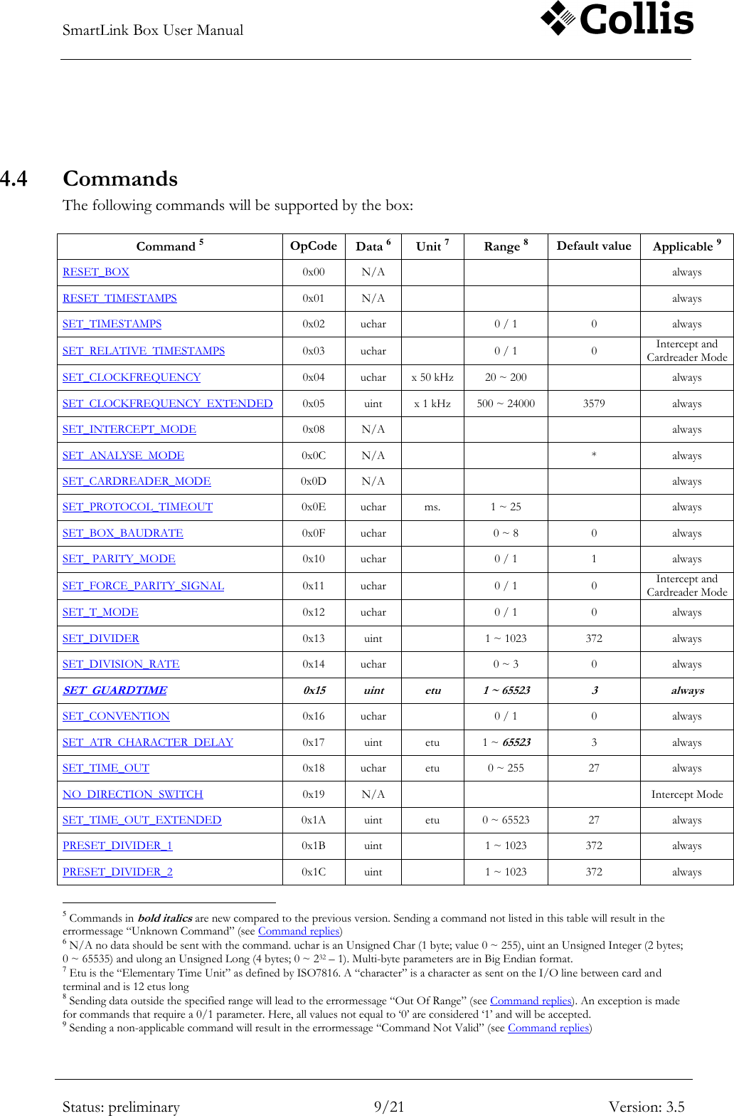 SmartLink Box User Manual        Status: preliminary 9/21 Version: 3.5   4.4 Commands The following commands will be supported by the box:  Command 5 OpCode Data 6 Unit 7 Range 8 Default value Applicable 9 RESET_BOX 0x00 N/A    always RESET_TIMESTAMPS 0x01 N/A    always SET_TIMESTAMPS 0x02 uchar  0 / 1 0 always SET_RELATIVE_TIMESTAMPS 0x03 uchar  0 / 1 0 Intercept and Cardreader Mode SET_CLOCKFREQUENCY 0x04 uchar x 50 kHz 20 ~ 200  always SET_CLOCKFREQUENCY_EXTENDED 0x05 uint x 1 kHz 500 ~ 24000 3579 always SET_INTERCEPT_MODE 0x08 N/A    always SET_ANALYSE_MODE 0x0C N/A   * always SET_CARDREADER_MODE 0x0D N/A    always SET_PROTOCOL_TIMEOUT 0x0E uchar ms. 1 ~ 25  always SET_BOX_BAUDRATE 0x0F uchar  0 ~ 8 0 always SET_ PARITY_MODE 0x10 uchar  0 / 1 1 always SET_FORCE_PARITY_SIGNAL 0x11 uchar   0 / 1 0 Intercept and Cardreader Mode SET_T_MODE 0x12 uchar  0 / 1 0 always SET_DIVIDER 0x13 uint  1 ~ 1023 372 always SET_DIVISION_RATE 0x14 uchar  0 ~ 3 0 always SET_GUARDTIME 0x15 uint etu 1 ~ 65523 3 always SET_CONVENTION 0x16 uchar  0 / 1 0 always SET_ATR_CHARACTER_DELAY 0x17 uint etu 1 ~ 65523 3 always SET_TIME_OUT 0x18 uchar etu 0 ~ 255 27 always NO_DIRECTION_SWITCH 0x19 N/A    Intercept Mode SET_TIME_OUT_EXTENDED 0x1A uint etu 0 ~ 65523 27 always PRESET_DIVIDER_1 0x1B uint  1 ~ 1023 372 always PRESET_DIVIDER_2 0x1C uint  1 ~ 1023 372 always                                                       5 Commands in bold italics are new compared to the previous version. Sending a command not listed in this table will result in the errormessage &ldquo;Unknown Command&rdquo; (see Command replies) 6 N/A no data should be sent with the command. uchar is an Unsigned Char (1 byte; value 0 ~ 255), uint an Unsigned Integer (2 bytes; 0 ~ 65535) and ulong an Unsigned Long (4 bytes; 0 ~ 232 &ndash; 1). Multi-byte parameters are in Big Endian format. 7 Etu is the &ldquo;Elementary Time Unit&rdquo; as defined by ISO7816. A &ldquo;character&rdquo; is a character as sent on the I/O line between card and terminal and is 12 etus long  8 Sending data outside the specified range will lead to the errormessage &ldquo;Out Of Range&rdquo; (see Command replies). An exception is made for commands that require a 0/1 parameter. Here, all values not equal to &bdquo;0‟ are considered &bdquo;1‟ and will be accepted. 9 Sending a non-applicable command will result in the errormessage &ldquo;Command Not Valid&rdquo; (see Command replies) 