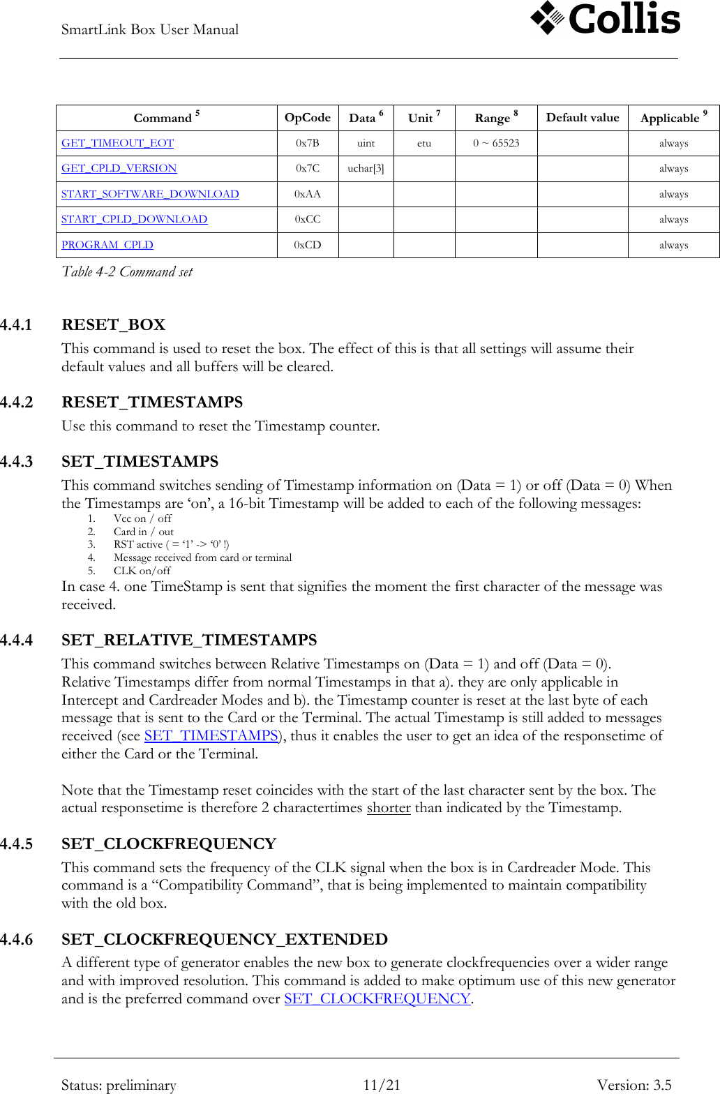 SmartLink Box User Manual        Status: preliminary 11/21 Version: 3.5  Command 5 OpCode Data 6 Unit 7 Range 8 Default value Applicable 9 GET_TIMEOUT_EOT 0x7B uint etu 0 ~ 65523  always GET_CPLD_VERSION 0x7C uchar[3]    always START_SOFTWARE_DOWNLOAD 0xAA     always START_CPLD_DOWNLOAD 0xCC     always PROGRAM_CPLD 0xCD     always Table 4-2 Command set 4.4.1 RESET_BOX This command is used to reset the box. The effect of this is that all settings will assume their default values and all buffers will be cleared. 4.4.2 RESET_TIMESTAMPS Use this command to reset the Timestamp counter. 4.4.3 SET_TIMESTAMPS This command switches sending of Timestamp information on (Data = 1) or off (Data = 0) When the Timestamps are &bdquo;on‟, a 16-bit Timestamp will be added to each of the following messages: 1. Vcc on / off 2. Card in / out 3. RST active ( = &bdquo;1‟ -> &bdquo;0‟ !) 4. Message received from card or terminal 5. CLK on/off In case 4. one TimeStamp is sent that signifies the moment the first character of the message was received. 4.4.4 SET_RELATIVE_TIMESTAMPS This command switches between Relative Timestamps on (Data = 1) and off (Data = 0). Relative Timestamps differ from normal Timestamps in that a). they are only applicable in Intercept and Cardreader Modes and b). the Timestamp counter is reset at the last byte of each message that is sent to the Card or the Terminal. The actual Timestamp is still added to messages received (see SET_TIMESTAMPS), thus it enables the user to get an idea of the responsetime of either the Card or the Terminal.  Note that the Timestamp reset coincides with the start of the last character sent by the box. The actual responsetime is therefore 2 charactertimes shorter than indicated by the Timestamp. 4.4.5 SET_CLOCKFREQUENCY This command sets the frequency of the CLK signal when the box is in Cardreader Mode. This command is a &ldquo;Compatibility Command&rdquo;, that is being implemented to maintain compatibility with the old box. 4.4.6 SET_CLOCKFREQUENCY_EXTENDED A different type of generator enables the new box to generate clockfrequencies over a wider range and with improved resolution. This command is added to make optimum use of this new generator and is the preferred command over SET_CLOCKFREQUENCY. 