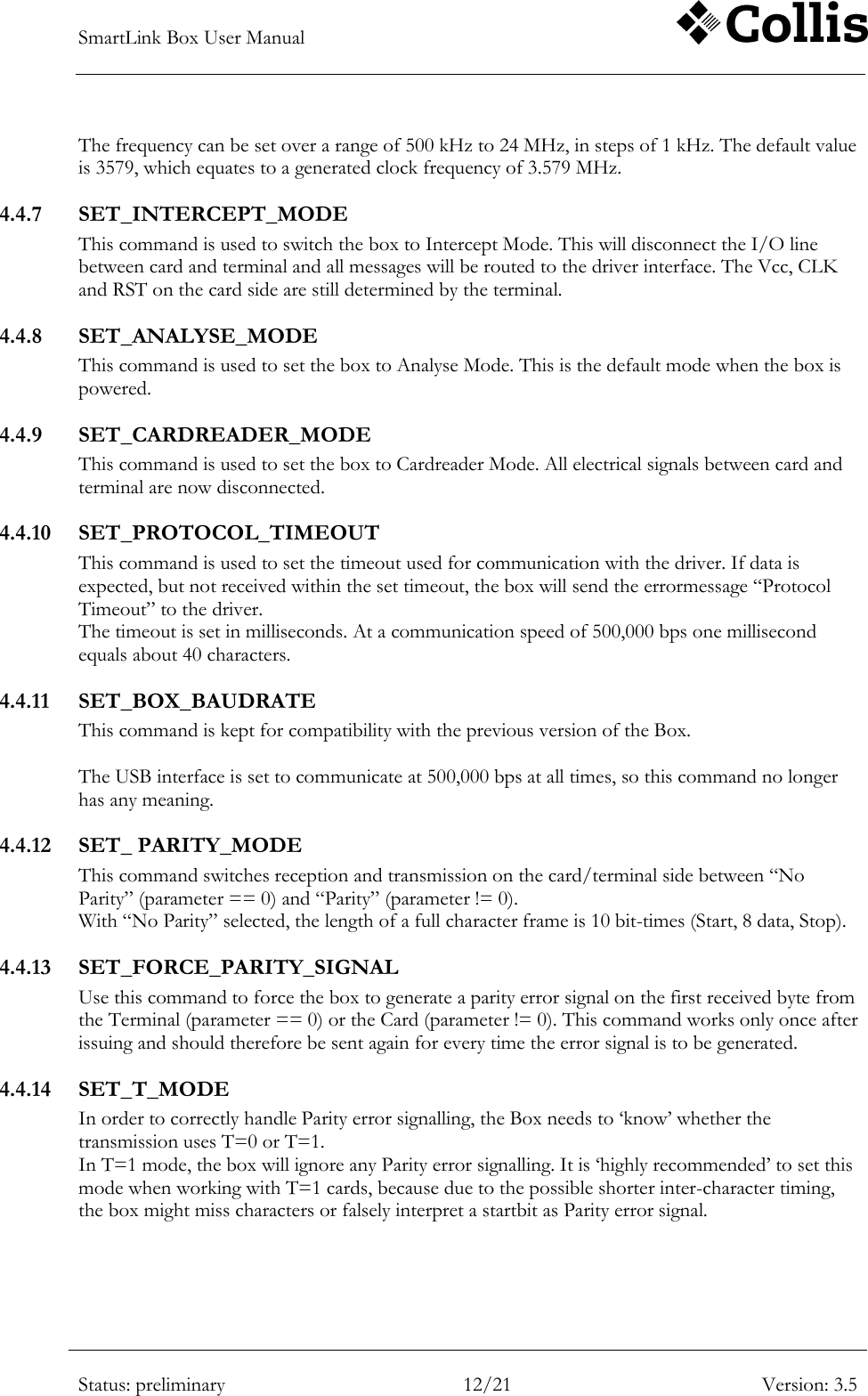 SmartLink Box User Manual        Status: preliminary 12/21 Version: 3.5  The frequency can be set over a range of 500 kHz to 24 MHz, in steps of 1 kHz. The default value is 3579, which equates to a generated clock frequency of 3.579 MHz. 4.4.7 SET_INTERCEPT_MODE This command is used to switch the box to Intercept Mode. This will disconnect the I/O line between card and terminal and all messages will be routed to the driver interface. The Vcc, CLK and RST on the card side are still determined by the terminal. 4.4.8 SET_ANALYSE_MODE This command is used to set the box to Analyse Mode. This is the default mode when the box is powered.  4.4.9 SET_CARDREADER_MODE This command is used to set the box to Cardreader Mode. All electrical signals between card and terminal are now disconnected. 4.4.10 SET_PROTOCOL_TIMEOUT This command is used to set the timeout used for communication with the driver. If data is expected, but not received within the set timeout, the box will send the errormessage &ldquo;Protocol Timeout&rdquo; to the driver. The timeout is set in milliseconds. At a communication speed of 500,000 bps one millisecond equals about 40 characters. 4.4.11 SET_BOX_BAUDRATE This command is kept for compatibility with the previous version of the Box.   The USB interface is set to communicate at 500,000 bps at all times, so this command no longer has any meaning. 4.4.12 SET_ PARITY_MODE This command switches reception and transmission on the card/terminal side between &ldquo;No Parity&rdquo; (parameter == 0) and &ldquo;Parity&rdquo; (parameter != 0). With &ldquo;No Parity&rdquo; selected, the length of a full character frame is 10 bit-times (Start, 8 data, Stop). 4.4.13 SET_FORCE_PARITY_SIGNAL Use this command to force the box to generate a parity error signal on the first received byte from the Terminal (parameter == 0) or the Card (parameter != 0). This command works only once after issuing and should therefore be sent again for every time the error signal is to be generated. 4.4.14 SET_T_MODE In order to correctly handle Parity error signalling, the Box needs to &bdquo;know‟ whether the transmission uses T=0 or T=1.  In T=1 mode, the box will ignore any Parity error signalling. It is &bdquo;highly recommended‟ to set this mode when working with T=1 cards, because due to the possible shorter inter-character timing, the box might miss characters or falsely interpret a startbit as Parity error signal. 