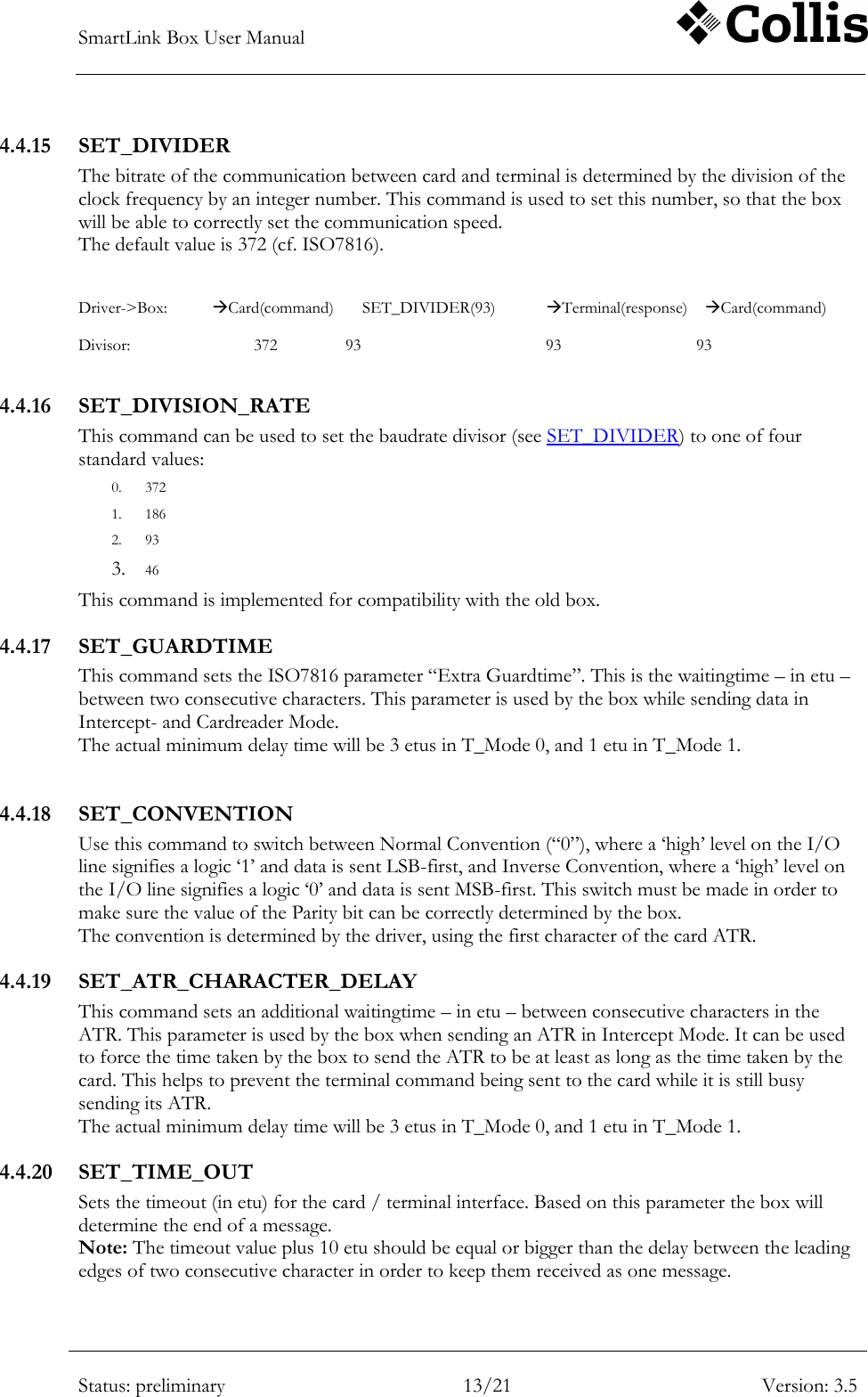SmartLink Box User Manual        Status: preliminary 13/21 Version: 3.5  4.4.15 SET_DIVIDER The bitrate of the communication between card and terminal is determined by the division of the clock frequency by an integer number. This command is used to set this number, so that the box will be able to correctly set the communication speed. The default value is 372 (cf. ISO7816).   Driver->Box:  Card(command)      SET_DIVIDER(93)  Terminal(response)    Card(command)  Divisor:              372   93        93        93  4.4.16 SET_DIVISION_RATE This command can be used to set the baudrate divisor (see SET_DIVIDER) to one of four standard values: 0. 372 1. 186 2. 93 3. 46 This command is implemented for compatibility with the old box. 4.4.17 SET_GUARDTIME This command sets the ISO7816 parameter &ldquo;Extra Guardtime&rdquo;. This is the waitingtime &ndash; in etu &ndash; between two consecutive characters. This parameter is used by the box while sending data in Intercept- and Cardreader Mode. The actual minimum delay time will be 3 etus in T_Mode 0, and 1 etu in T_Mode 1.  4.4.18 SET_CONVENTION Use this command to switch between Normal Convention (&ldquo;0&rdquo;), where a &bdquo;high‟ level on the I/O line signifies a logic &bdquo;1‟ and data is sent LSB-first, and Inverse Convention, where a &bdquo;high‟ level on the I/O line signifies a logic &bdquo;0‟ and data is sent MSB-first. This switch must be made in order to make sure the value of the Parity bit can be correctly determined by the box. The convention is determined by the driver, using the first character of the card ATR. 4.4.19 SET_ATR_CHARACTER_DELAY This command sets an additional waitingtime &ndash; in etu &ndash; between consecutive characters in the ATR. This parameter is used by the box when sending an ATR in Intercept Mode. It can be used to force the time taken by the box to send the ATR to be at least as long as the time taken by the card. This helps to prevent the terminal command being sent to the card while it is still busy sending its ATR. The actual minimum delay time will be 3 etus in T_Mode 0, and 1 etu in T_Mode 1. 4.4.20 SET_TIME_OUT Sets the timeout (in etu) for the card / terminal interface. Based on this parameter the box will determine the end of a message.  Note: The timeout value plus 10 etu should be equal or bigger than the delay between the leading edges of two consecutive character in order to keep them received as one message. 