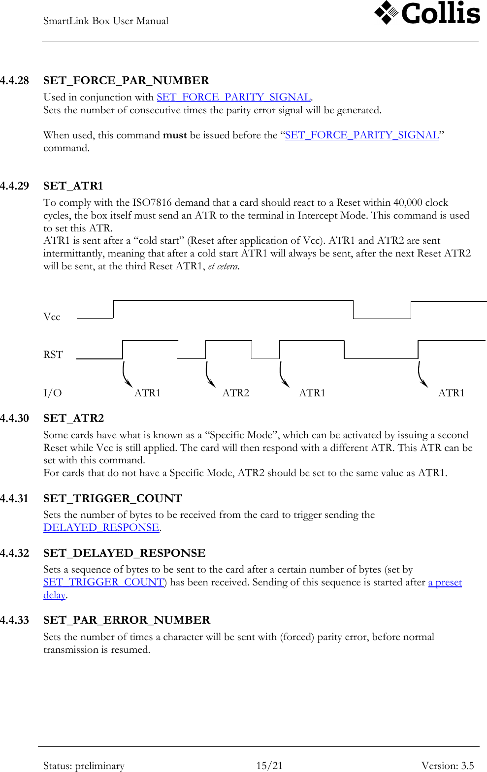 SmartLink Box User Manual        Status: preliminary 15/21 Version: 3.5  4.4.28 SET_FORCE_PAR_NUMBER Used in conjunction with SET_FORCE_PARITY_SIGNAL.  Sets the number of consecutive times the parity error signal will be generated.   When used, this command must be issued before the &ldquo;SET_FORCE_PARITY_SIGNAL&rdquo; command.  4.4.29 SET_ATR1 To comply with the ISO7816 demand that a card should react to a Reset within 40,000 clock cycles, the box itself must send an ATR to the terminal in Intercept Mode. This command is used to set this ATR.  ATR1 is sent after a &ldquo;cold start&rdquo; (Reset after application of Vcc). ATR1 and ATR2 are sent intermittantly, meaning that after a cold start ATR1 will always be sent, after the next Reset ATR2 will be sent, at the third Reset ATR1, et cetera.    Vcc   RST   I/O          ATR1             ATR2              ATR1               ATR1 4.4.30 SET_ATR2 Some cards have what is known as a &ldquo;Specific Mode&rdquo;, which can be activated by issuing a second Reset while Vcc is still applied. The card will then respond with a different ATR. This ATR can be set with this command. For cards that do not have a Specific Mode, ATR2 should be set to the same value as ATR1. 4.4.31 SET_TRIGGER_COUNT Sets the number of bytes to be received from the card to trigger sending the DELAYED_RESPONSE. 4.4.32 SET_DELAYED_RESPONSE Sets a sequence of bytes to be sent to the card after a certain number of bytes (set by SET_TRIGGER_COUNT) has been received. Sending of this sequence is started after a preset delay. 4.4.33 SET_PAR_ERROR_NUMBER Sets the number of times a character will be sent with (forced) parity error, before normal transmission is resumed. 