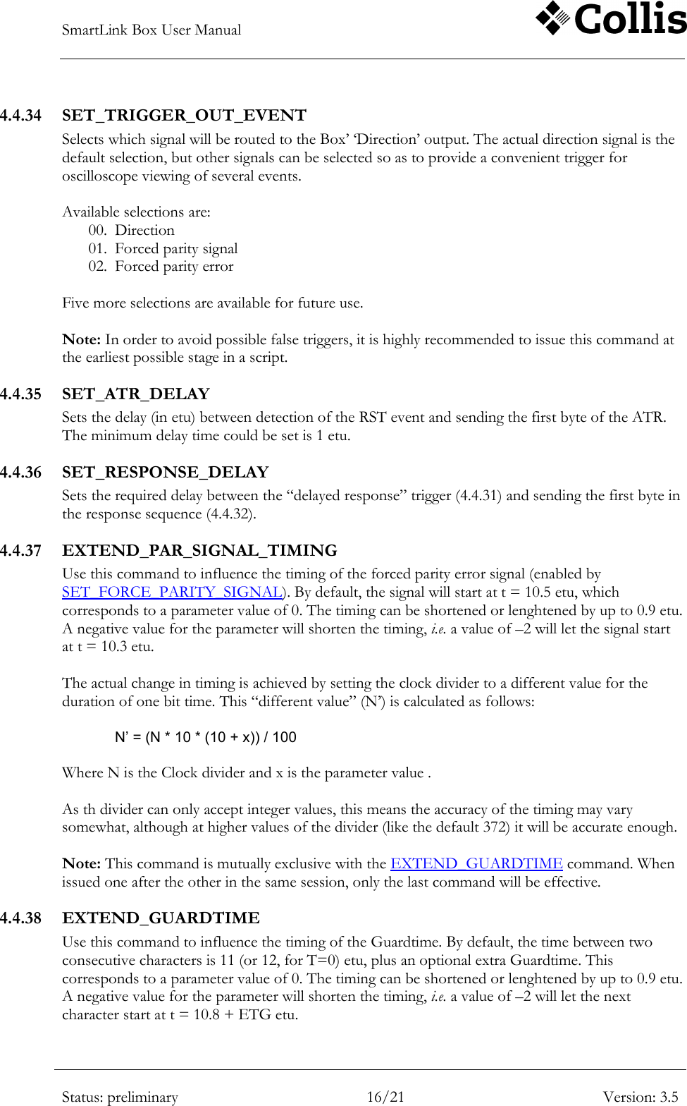 SmartLink Box User Manual        Status: preliminary 16/21 Version: 3.5  4.4.34 SET_TRIGGER_OUT_EVENT Selects which signal will be routed to the Box‟ &bdquo;Direction‟ output. The actual direction signal is the default selection, but other signals can be selected so as to provide a convenient trigger for oscilloscope viewing of several events.  Available selections are: 00. Direction 01. Forced parity signal 02. Forced parity error  Five more selections are available for future use.  Note: In order to avoid possible false triggers, it is highly recommended to issue this command at the earliest possible stage in a script. 4.4.35 SET_ATR_DELAY Sets the delay (in etu) between detection of the RST event and sending the first byte of the ATR. The minimum delay time could be set is 1 etu. 4.4.36 SET_RESPONSE_DELAY Sets the required delay between the &ldquo;delayed response&rdquo; trigger (4.4.31) and sending the first byte in the response sequence (4.4.32). 4.4.37 EXTEND_PAR_SIGNAL_TIMING Use this command to influence the timing of the forced parity error signal (enabled by SET_FORCE_PARITY_SIGNAL). By default, the signal will start at t = 10.5 etu, which corresponds to a parameter value of 0. The timing can be shortened or lenghtened by up to 0.9 etu. A negative value for the parameter will shorten the timing, i.e. a value of &ndash;2 will let the signal start at t = 10.3 etu.  The actual change in timing is achieved by setting the clock divider to a different value for the duration of one bit time. This &ldquo;different value&rdquo; (N‟) is calculated as follows:  N&rsquo; = (N * 10 * (10 + x)) / 100  Where N is the Clock divider and x is the parameter value .  As th divider can only accept integer values, this means the accuracy of the timing may vary somewhat, although at higher values of the divider (like the default 372) it will be accurate enough.  Note: This command is mutually exclusive with the EXTEND_GUARDTIME command. When issued one after the other in the same session, only the last command will be effective. 4.4.38 EXTEND_GUARDTIME Use this command to influence the timing of the Guardtime. By default, the time between two consecutive characters is 11 (or 12, for T=0) etu, plus an optional extra Guardtime. This corresponds to a parameter value of 0. The timing can be shortened or lenghtened by up to 0.9 etu. A negative value for the parameter will shorten the timing, i.e. a value of &ndash;2 will let the next character start at t = 10.8 + ETG etu. 