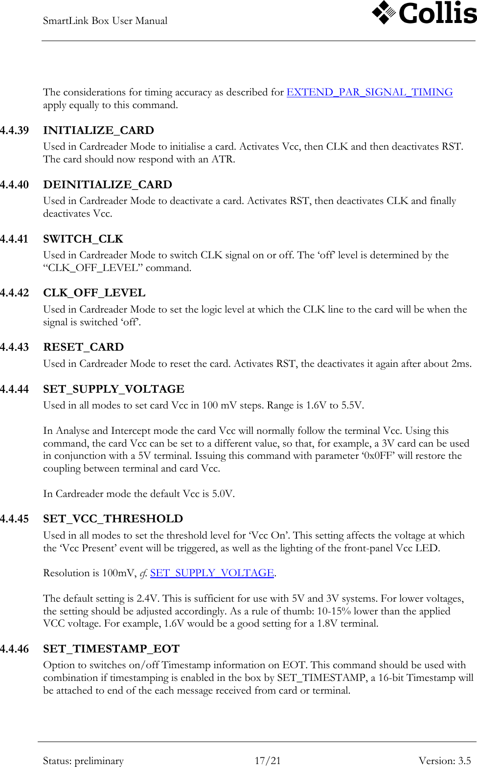 SmartLink Box User Manual        Status: preliminary 17/21 Version: 3.5   The considerations for timing accuracy as described for EXTEND_PAR_SIGNAL_TIMING apply equally to this command. 4.4.39 INITIALIZE_CARD Used in Cardreader Mode to initialise a card. Activates Vcc, then CLK and then deactivates RST. The card should now respond with an ATR. 4.4.40 DEINITIALIZE_CARD Used in Cardreader Mode to deactivate a card. Activates RST, then deactivates CLK and finally deactivates Vcc. 4.4.41 SWITCH_CLK Used in Cardreader Mode to switch CLK signal on or off. The &bdquo;off‟ level is determined by the  &ldquo;CLK_OFF_LEVEL&rdquo; command. 4.4.42 CLK_OFF_LEVEL Used in Cardreader Mode to set the logic level at which the CLK line to the card will be when the signal is switched &bdquo;off‟. 4.4.43 RESET_CARD Used in Cardreader Mode to reset the card. Activates RST, the deactivates it again after about 2ms. 4.4.44 SET_SUPPLY_VOLTAGE Used in all modes to set card Vcc in 100 mV steps. Range is 1.6V to 5.5V.   In Analyse and Intercept mode the card Vcc will normally follow the terminal Vcc. Using this command, the card Vcc can be set to a different value, so that, for example, a 3V card can be used in conjunction with a 5V terminal. Issuing this command with parameter &bdquo;0x0FF‟ will restore the coupling between terminal and card Vcc.  In Cardreader mode the default Vcc is 5.0V. 4.4.45 SET_VCC_THRESHOLD Used in all modes to set the threshold level for &bdquo;Vcc On‟. This setting affects the voltage at which the &bdquo;Vcc Present‟ event will be triggered, as well as the lighting of the front-panel Vcc LED.   Resolution is 100mV, cf. SET_SUPPLY_VOLTAGE.  The default setting is 2.4V. This is sufficient for use with 5V and 3V systems. For lower voltages, the setting should be adjusted accordingly. As a rule of thumb: 10-15% lower than the applied VCC voltage. For example, 1.6V would be a good setting for a 1.8V terminal. 4.4.46 SET_TIMESTAMP_EOT Option to switches on/off Timestamp information on EOT. This command should be used with combination if timestamping is enabled in the box by SET_TIMESTAMP, a 16-bit Timestamp will be attached to end of the each message received from card or terminal. 