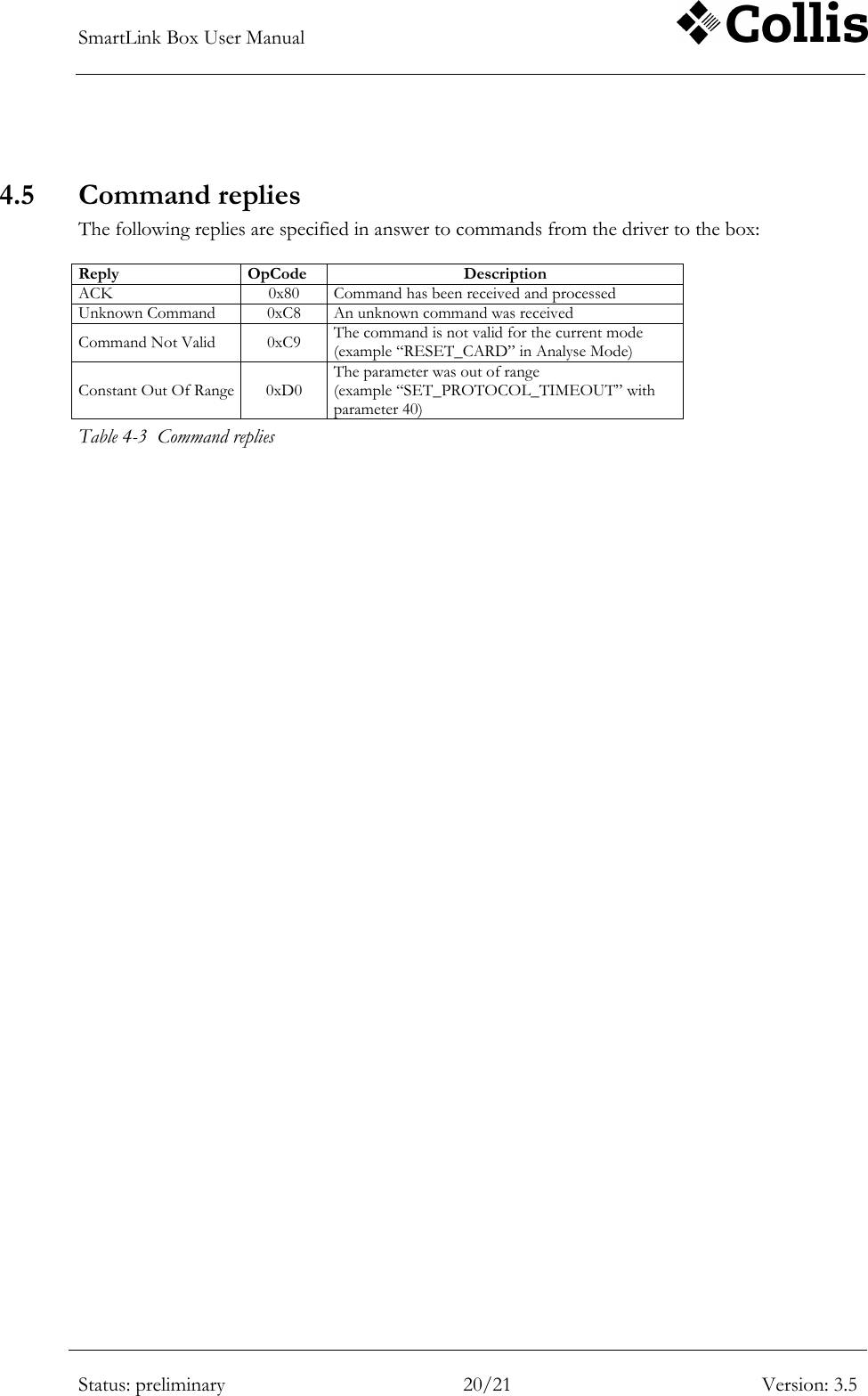 SmartLink Box User Manual        Status: preliminary 20/21 Version: 3.5   4.5 Command replies The following replies are specified in answer to commands from the driver to the box:  Reply OpCode Description ACK 0x80 Command has been received and processed Unknown Command 0xC8 An unknown command was received Command Not Valid 0xC9 The command is not valid for the current mode (example &ldquo;RESET_CARD&rdquo; in Analyse Mode) Constant Out Of Range 0xD0 The parameter was out of range (example &ldquo;SET_PROTOCOL_TIMEOUT&rdquo; with parameter 40) Table 4-3  Command replies 
