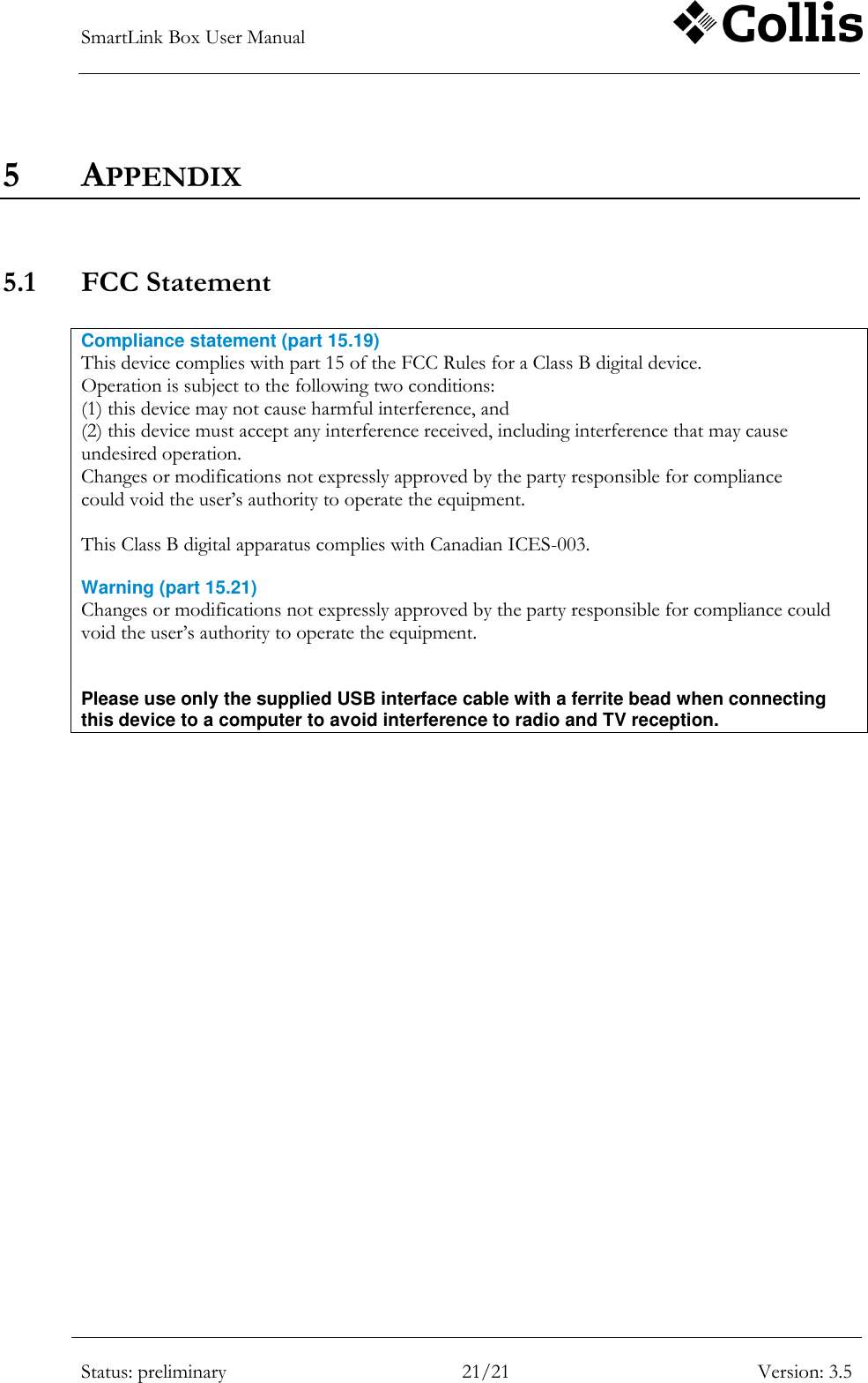 SmartLink Box User Manual        Status: preliminary 21/21 Version: 3.5  5 APPENDIX   5.1 FCC Statement   Compliance statement (part 15.19)  This device complies with part 15 of the FCC Rules for a Class B digital device. Operation is subject to the following two conditions: (1) this device may not cause harmful interference, and (2) this device must accept any interference received, including interference that may cause undesired operation. Changes or modifications not expressly approved by the party responsible for compliance could void the user‟s authority to operate the equipment.  This Class B digital apparatus complies with Canadian ICES-003.  Warning (part 15.21) Changes or modifications not expressly approved by the party responsible for compliance could void the user‟s authority to operate the equipment.   Please use only the supplied USB interface cable with a ferrite bead when connecting this device to a computer to avoid interference to radio and TV reception.  