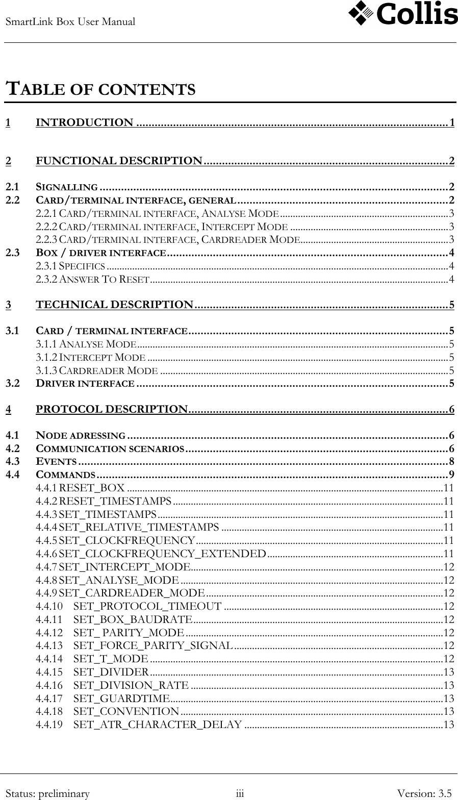 SmartLink Box User Manual        Status: preliminary iii Version: 3.5  TABLE OF CONTENTS 1 INTRODUCTION ...................................................................................................... 1 2 FUNCTIONAL DESCRIPTION ................................................................................ 2 2.1 SIGNALLING .................................................................................................................. 2 2.2 CARD/TERMINAL INTERFACE, GENERAL ..................................................................... 2 2.2.1 CARD/TERMINAL INTERFACE, ANALYSE MODE .................................................................. 3 2.2.2 CARD/TERMINAL INTERFACE, INTERCEPT MODE .............................................................. 3 2.2.3 CARD/TERMINAL INTERFACE, CARDREADER MODE .......................................................... 3 2.3 BOX / DRIVER INTERFACE ............................................................................................ 4 2.3.1 SPECIFICS ...................................................................................................................................... 4 2.3.2 ANSWER TO RESET ..................................................................................................................... 4 3 TECHNICAL DESCRIPTION ................................................................................... 5 3.1 CARD / TERMINAL INTERFACE ..................................................................................... 5 3.1.1 ANALYSE MODE .......................................................................................................................... 5 3.1.2 INTERCEPT MODE ...................................................................................................................... 5 3.1.3 CARDREADER MODE ................................................................................................................. 5 3.2 DRIVER INTERFACE ...................................................................................................... 5 4 PROTOCOL DESCRIPTION ..................................................................................... 6 4.1 NODE ADRESSING ......................................................................................................... 6 4.2 COMMUNICATION SCENARIOS ...................................................................................... 6 4.3 EVENTS ......................................................................................................................... 8 4.4 COMMANDS ................................................................................................................... 9 4.4.1 RESET_BOX ............................................................................................................................ 11 4.4.2 RESET_TIMESTAMPS .......................................................................................................... 11 4.4.3 SET_TIMESTAMPS ................................................................................................................ 11 4.4.4 SET_RELATIVE_TIMESTAMPS ....................................................................................... 11 4.4.5 SET_CLOCKFREQUENCY ................................................................................................. 11 4.4.6 SET_CLOCKFREQUENCY_EXTENDED ..................................................................... 11 4.4.7 SET_INTERCEPT_MODE................................................................................................... 12 4.4.8 SET_ANALYSE_MODE ....................................................................................................... 12 4.4.9 SET_CARDREADER_MODE ............................................................................................. 12 4.4.10 SET_PROTOCOL_TIMEOUT ...................................................................................... 12 4.4.11 SET_BOX_BAUDRATE .................................................................................................. 12 4.4.12 SET_ PARITY_MODE ..................................................................................................... 12 4.4.13 SET_FORCE_PARITY_SIGNAL .................................................................................. 12 4.4.14 SET_T_MODE ................................................................................................................... 12 4.4.15 SET_DIVIDER ................................................................................................................... 13 4.4.16 SET_DIVISION_RATE ................................................................................................... 13 4.4.17 SET_GUARDTIME ........................................................................................................... 13 4.4.18 SET_CONVENTION ....................................................................................................... 13 4.4.19 SET_ATR_CHARACTER_DELAY .............................................................................. 13 