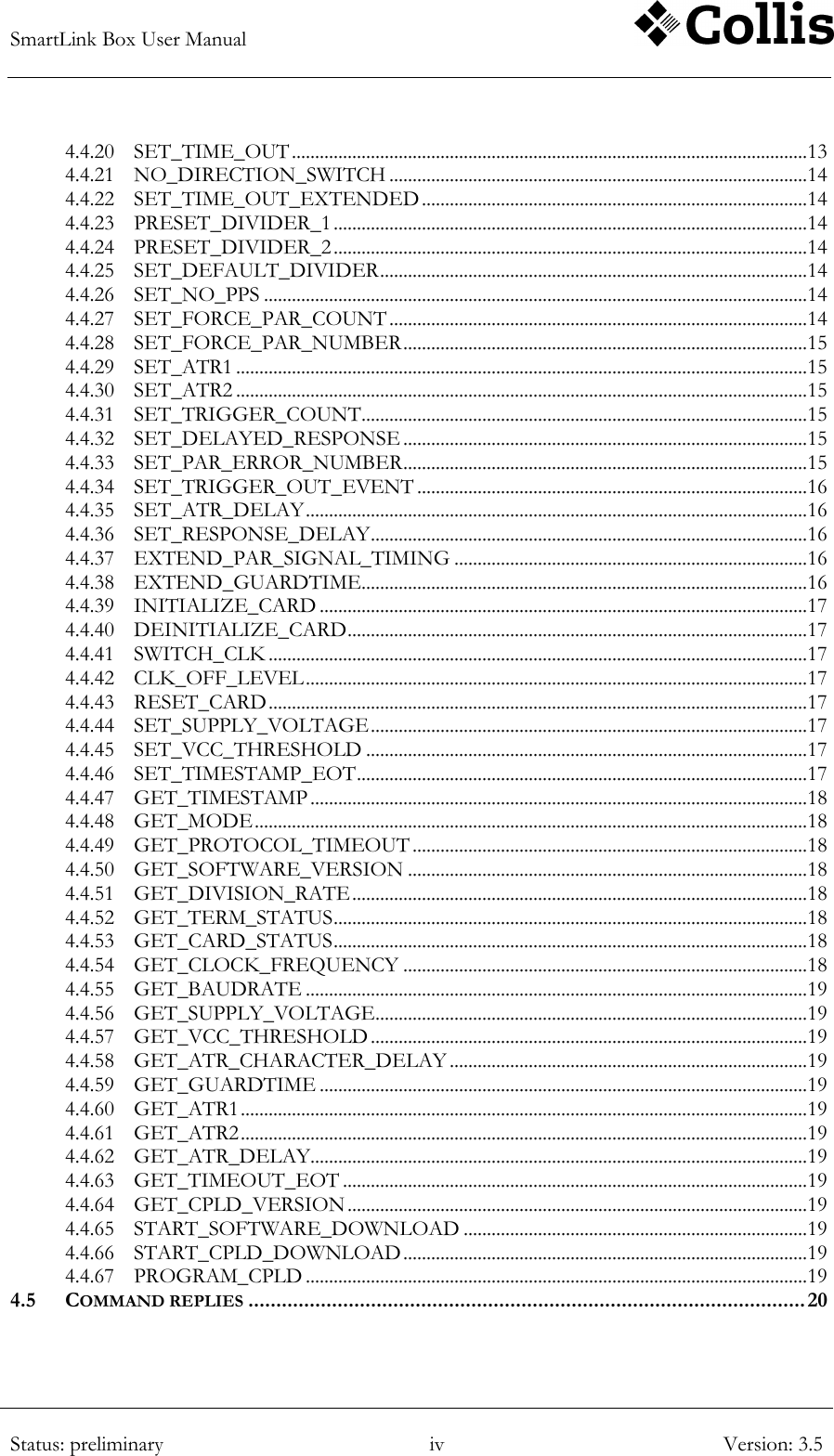 SmartLink Box User Manual        Status: preliminary iv Version: 3.5  4.4.20 SET_TIME_OUT ............................................................................................................... 13 4.4.21 NO_DIRECTION_SWITCH .......................................................................................... 14 4.4.22 SET_TIME_OUT_EXTENDED ................................................................................... 14 4.4.23 PRESET_DIVIDER_1 ...................................................................................................... 14 4.4.24 PRESET_DIVIDER_2 ...................................................................................................... 14 4.4.25 SET_DEFAULT_DIVIDER ............................................................................................ 14 4.4.26 SET_NO_PPS ..................................................................................................................... 14 4.4.27 SET_FORCE_PAR_COUNT .......................................................................................... 14 4.4.28 SET_FORCE_PAR_NUMBER ....................................................................................... 15 4.4.29 SET_ATR1 ........................................................................................................................... 15 4.4.30 SET_ATR2 ........................................................................................................................... 15 4.4.31 SET_TRIGGER_COUNT ................................................................................................ 15 4.4.32 SET_DELAYED_RESPONSE ....................................................................................... 15 4.4.33 SET_PAR_ERROR_NUMBER ....................................................................................... 15 4.4.34 SET_TRIGGER_OUT_EVENT .................................................................................... 16 4.4.35 SET_ATR_DELAY ............................................................................................................ 16 4.4.36 SET_RESPONSE_DELAY .............................................................................................. 16 4.4.37 EXTEND_PAR_SIGNAL_TIMING ............................................................................ 16 4.4.38 EXTEND_GUARDTIME ................................................................................................ 16 4.4.39 INITIALIZE_CARD ......................................................................................................... 17 4.4.40 DEINITIALIZE_CARD ................................................................................................... 17 4.4.41 SWITCH_CLK .................................................................................................................... 17 4.4.42 CLK_OFF_LEVEL ............................................................................................................ 17 4.4.43 RESET_CARD .................................................................................................................... 17 4.4.44 SET_SUPPLY_VOLTAGE .............................................................................................. 17 4.4.45 SET_VCC_THRESHOLD ............................................................................................... 17 4.4.46 SET_TIMESTAMP_EOT ................................................................................................. 17 4.4.47 GET_TIMESTAMP ........................................................................................................... 18 4.4.48 GET_MODE ....................................................................................................................... 18 4.4.49 GET_PROTOCOL_TIMEOUT ..................................................................................... 18 4.4.50 GET_SOFTWARE_VERSION ...................................................................................... 18 4.4.51 GET_DIVISION_RATE .................................................................................................. 18 4.4.52 GET_TERM_STATUS ...................................................................................................... 18 4.4.53 GET_CARD_STATUS ...................................................................................................... 18 4.4.54 GET_CLOCK_FREQUENCY ....................................................................................... 18 4.4.55 GET_BAUDRATE ............................................................................................................ 19 4.4.56 GET_SUPPLY_VOLTAGE ............................................................................................. 19 4.4.57 GET_VCC_THRESHOLD .............................................................................................. 19 4.4.58 GET_ATR_CHARACTER_DELAY ............................................................................. 19 4.4.59 GET_GUARDTIME ......................................................................................................... 19 4.4.60 GET_ATR1 .......................................................................................................................... 19 4.4.61 GET_ATR2 .......................................................................................................................... 19 4.4.62 GET_ATR_DELAY........................................................................................................... 19 4.4.63 GET_TIMEOUT_EOT .................................................................................................... 19 4.4.64 GET_CPLD_VERSION ................................................................................................... 19 4.4.65 START_SOFTWARE_DOWNLOAD .......................................................................... 19 4.4.66 START_CPLD_DOWNLOAD ....................................................................................... 19 4.4.67 PROGRAM_CPLD ............................................................................................................ 19 4.5 COMMAND REPLIES .................................................................................................... 20 