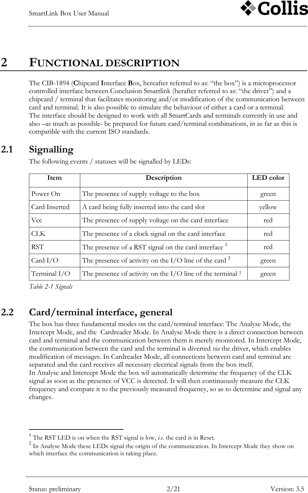 SmartLink Box User Manual        Status: preliminary 2/21 Version: 3.5  2 FUNCTIONAL DESCRIPTION The CIB-1894 (Chipcard Interface Box, hereafter referred to as: &ldquo;the box&rdquo;) is a microprocessor controlled interface between Conclusion Smartlink (herafter referred to as: &ldquo;the driver&rdquo;) and a chipcard / terminal that facilitates monitoring and/or modification of the communication between card and terminal. It is also possible to simulate the behaviour of either a card or a terminal.  The interface should be designed to work with all SmartCards and terminals currently in use and also &ndash;as much as possible- be prepared for future card/terminal combinations, in as far as this is compatible with the current ISO standards. 2.1 Signalling The following events / statuses will be signalled by LEDs:  Item Description LED color Power On The presence of supply voltage to the box green Card Inserted A card being fully inserted into the card slot yellow Vcc The presence of supply voltage on the card interface red CLK The presence of a clock signal on the card interface red RST The presence of a RST signal on the card interface 1 red Card I/O The presence of activity on the I/O line of the card 2 green Terminal I/O The presence of activity on the I/O line of the terminal 2 green Table 2-1 Signals 2.2 Card/terminal interface, general The box has three fundamental modes on the card/terminal interface: The Analyse Mode, the Intercept Mode, and the  Cardreader Mode. In Analyse Mode there is a direct connection between card and terminal and the communication between them is merely monitored. In Intercept Mode, the communication between the card and the terminal is diverted via the driver, which enables modification of messages. In Cardreader Mode, all connections between card and terminal are separated and the card receives all necessary electrical signals from the box itself. In Analyse and Intercept Mode the box wil automatically determine the frequency of the CLK signal as soon as the presence of VCC is detected. It will then continuously measure the CLK frequency and compare it to the previously measured frequency, so as to determine and signal any changes.                                                          1 The RST LED is on when the RST signal is low, i.e. the card is in Reset. 2 In Analyse Mode these LEDs signal the origin of the communication. In Intercept Mode they show on which interface the communication is taking place. 