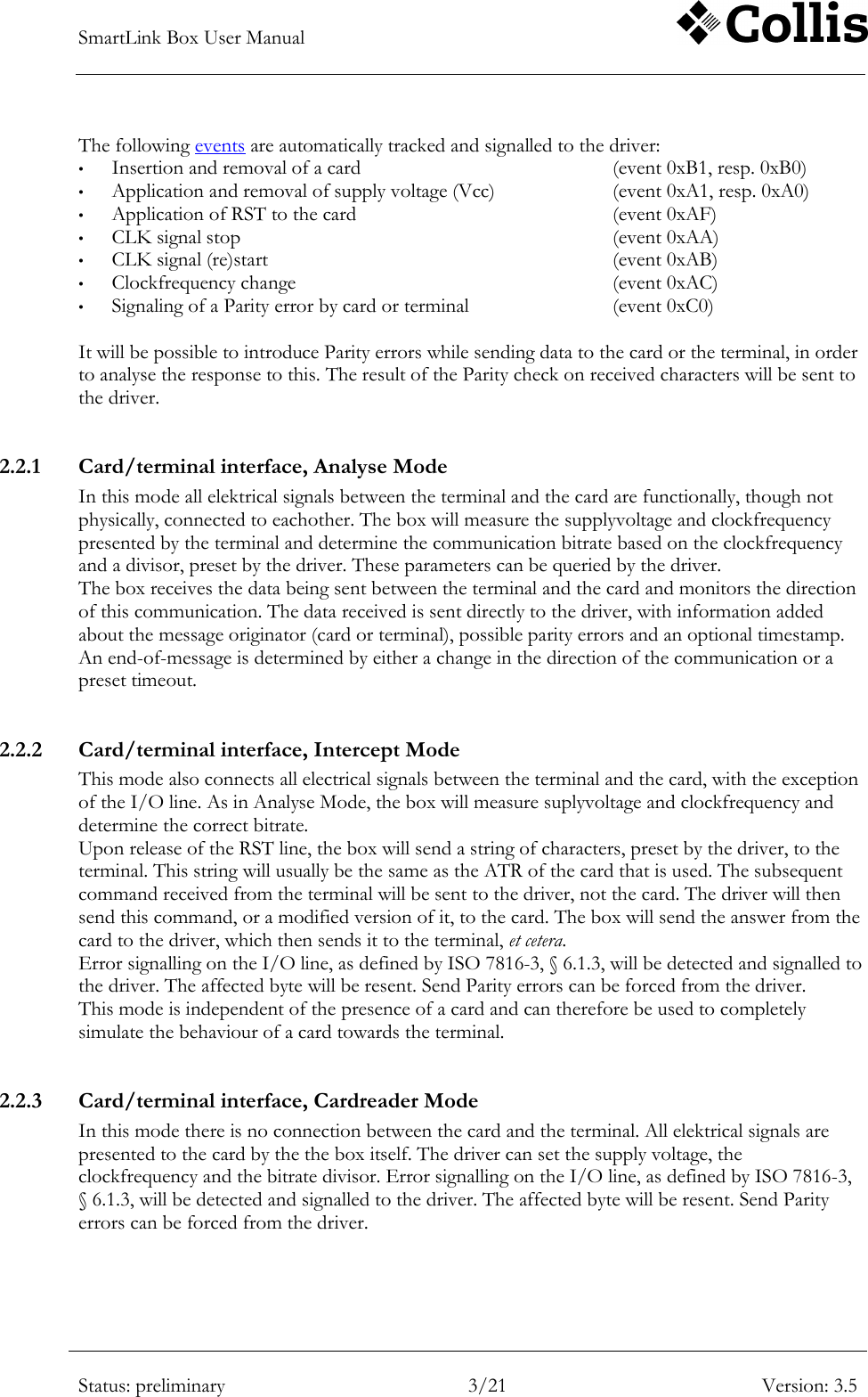 SmartLink Box User Manual        Status: preliminary 3/21 Version: 3.5  The following events are automatically tracked and signalled to the driver: &bull; Insertion and removal of a card        (event 0xB1, resp. 0xB0) &bull; Application and removal of supply voltage (Vcc)    (event 0xA1, resp. 0xA0) &bull; Application of RST to the card        (event 0xAF) &bull; CLK signal stop            (event 0xAA) &bull; CLK signal (re)start            (event 0xAB) &bull; Clockfrequency change          (event 0xAC) &bull; Signaling of a Parity error by card or terminal      (event 0xC0)  It will be possible to introduce Parity errors while sending data to the card or the terminal, in order to analyse the response to this. The result of the Parity check on received characters will be sent to the driver.   2.2.1 Card/terminal interface, Analyse Mode In this mode all elektrical signals between the terminal and the card are functionally, though not physically, connected to eachother. The box will measure the supplyvoltage and clockfrequency presented by the terminal and determine the communication bitrate based on the clockfrequency and a divisor, preset by the driver. These parameters can be queried by the driver.  The box receives the data being sent between the terminal and the card and monitors the direction of this communication. The data received is sent directly to the driver, with information added about the message originator (card or terminal), possible parity errors and an optional timestamp. An end-of-message is determined by either a change in the direction of the communication or a preset timeout.  2.2.2 Card/terminal interface, Intercept Mode This mode also connects all electrical signals between the terminal and the card, with the exception of the I/O line. As in Analyse Mode, the box will measure suplyvoltage and clockfrequency and determine the correct bitrate.  Upon release of the RST line, the box will send a string of characters, preset by the driver, to the terminal. This string will usually be the same as the ATR of the card that is used. The subsequent command received from the terminal will be sent to the driver, not the card. The driver will then send this command, or a modified version of it, to the card. The box will send the answer from the card to the driver, which then sends it to the terminal, et cetera. Error signalling on the I/O line, as defined by ISO 7816-3, &sect; 6.1.3, will be detected and signalled to the driver. The affected byte will be resent. Send Parity errors can be forced from the driver. This mode is independent of the presence of a card and can therefore be used to completely simulate the behaviour of a card towards the terminal.  2.2.3 Card/terminal interface, Cardreader Mode In this mode there is no connection between the card and the terminal. All elektrical signals are presented to the card by the the box itself. The driver can set the supply voltage, the clockfrequency and the bitrate divisor. Error signalling on the I/O line, as defined by ISO 7816-3, &sect; 6.1.3, will be detected and signalled to the driver. The affected byte will be resent. Send Parity errors can be forced from the driver. 