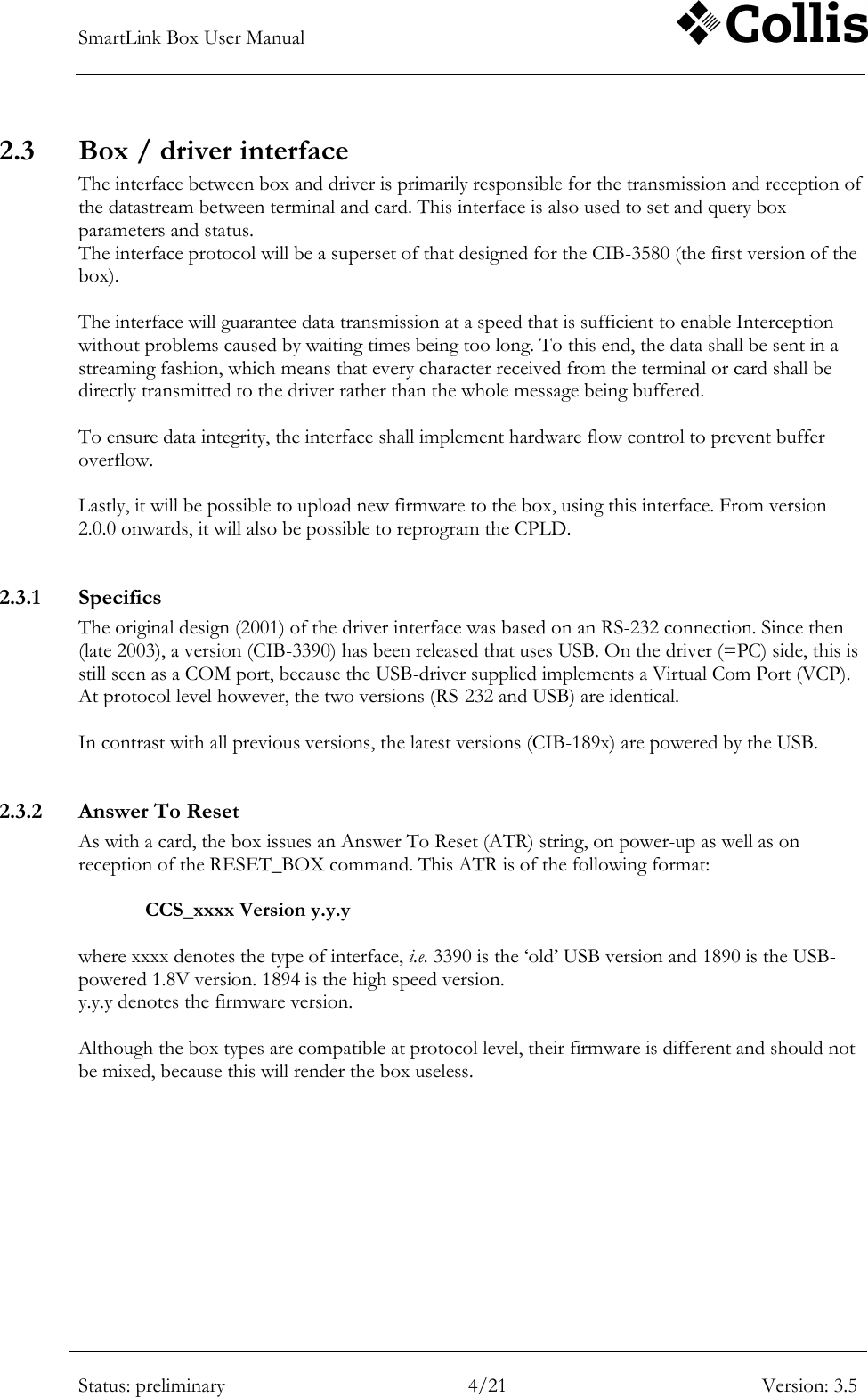 SmartLink Box User Manual        Status: preliminary 4/21 Version: 3.5  2.3 Box / driver interface The interface between box and driver is primarily responsible for the transmission and reception of the datastream between terminal and card. This interface is also used to set and query box parameters and status.  The interface protocol will be a superset of that designed for the CIB-3580 (the first version of the box).  The interface will guarantee data transmission at a speed that is sufficient to enable Interception without problems caused by waiting times being too long. To this end, the data shall be sent in a streaming fashion, which means that every character received from the terminal or card shall be directly transmitted to the driver rather than the whole message being buffered.  To ensure data integrity, the interface shall implement hardware flow control to prevent buffer overflow.   Lastly, it will be possible to upload new firmware to the box, using this interface. From version 2.0.0 onwards, it will also be possible to reprogram the CPLD.  2.3.1 Specifics  The original design (2001) of the driver interface was based on an RS-232 connection. Since then (late 2003), a version (CIB-3390) has been released that uses USB. On the driver (=PC) side, this is still seen as a COM port, because the USB-driver supplied implements a Virtual Com Port (VCP).  At protocol level however, the two versions (RS-232 and USB) are identical.  In contrast with all previous versions, the latest versions (CIB-189x) are powered by the USB.  2.3.2 Answer To Reset As with a card, the box issues an Answer To Reset (ATR) string, on power-up as well as on reception of the RESET_BOX command. This ATR is of the following format:  CCS_xxxx Version y.y.y  where xxxx denotes the type of interface, i.e. 3390 is the &bdquo;old‟ USB version and 1890 is the USB-powered 1.8V version. 1894 is the high speed version. y.y.y denotes the firmware version.  Although the box types are compatible at protocol level, their firmware is different and should not be mixed, because this will render the box useless.  