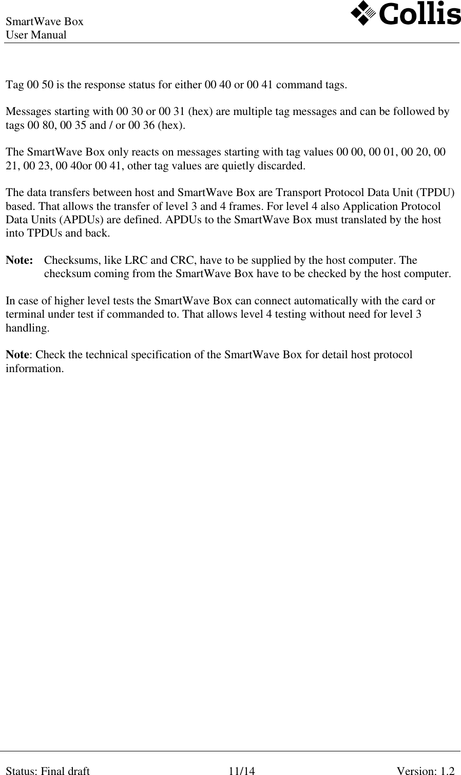 SmartWave Box   User Manual    Status: Final draft 11/14 Version: 1.2    Tag 00 50 is the response status for either 00 40 or 00 41 command tags.  Messages starting with 00 30 or 00 31 (hex) are multiple tag messages and can be followed by tags 00 80, 00 35 and / or 00 36 (hex).  The SmartWave Box only reacts on messages starting with tag values 00 00, 00 01, 00 20, 00 21, 00 23, 00 40or 00 41, other tag values are quietly discarded.  The data transfers between host and SmartWave Box are Transport Protocol Data Unit (TPDU) based. That allows the transfer of level 3 and 4 frames. For level 4 also Application Protocol Data Units (APDUs) are defined. APDUs to the SmartWave Box must translated by the host into TPDUs and back.  Note:  Checksums, like LRC and CRC, have to be supplied by the host computer. The checksum coming from the SmartWave Box have to be checked by the host computer.   In case of higher level tests the SmartWave Box can connect automatically with the card or terminal under test if commanded to. That allows level 4 testing without need for level 3 handling.  Note: Check the technical specification of the SmartWave Box for detail host protocol information. 