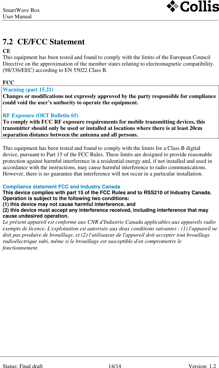 SmartWave Box   User Manual    Status: Final draft 14/14 Version: 1.2    7.2 CE/FCC Statement  CE This equipment has been tested and found to comply with the limits of the European Council Directive on the approximation of the member states relating to electromagnetic compatibility. (98/336/EEC) according to EN 55022 Class B.   FCC  Warning (part 15.21) Changes or modifications not expressly approved by the party responsible for compliance could void the user’s authority to operate the equipment.  RF Exposure (OET Bulletin 65) To comply with FCC RF exposure requirements for mobile transmitting devices, this transmitter should only be used or installed at locations where there is at least 20cm separation distance between the antenna and all persons.  This equipment has been tested and found to comply with the limits for a Class B digital device, pursuant to Part 15 of the FCC Rules. These limits are designed to provide reasonable protection against harmful interference in a residential energy and, if not installed and used in accordance with the instructions, may cause harmful interference to radio communications. However, there is no guarantee that interference will not occur in a particular installation.   Compliance statement FCC and Industry Canada  This device complies with part 15 of the FCC Rules and to RSS210 of Industry Canada.  Operation is subject to the following two conditions:  (1) this device may not cause harmful interference, and  (2) this device must accept any interference received, including interference that may cause undesired operation.  Le présent appareil est conforme aux CNR d&apos;Industrie Canada applicables aux appareils radio exempts de licence. L&apos;exploitation est autorisée aux deux conditions suivantes : (1) l&apos;appareil ne doit pas produire de brouillage, et (2) l&apos;utilisateur de l&apos;appareil doit accepter tout brouillage radioélectrique subi, même si le brouillage est susceptible d&apos;en compromettre le fonctionnement.   