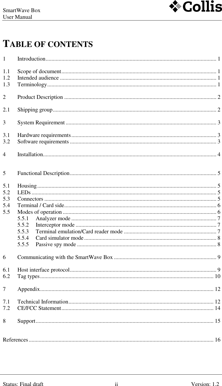 SmartWave Box   User Manual    Status: Final draft ii Version: 1.2  TABLE OF CONTENTS 1 Introduction ........................................................................................................................ 1 1.1 Scope of document ............................................................................................................. 1 1.2 Intended audience .............................................................................................................. 1 1.3 Terminology ....................................................................................................................... 1 2 Product Description ........................................................................................................... 2 2.1 Shipping group ................................................................................................................... 2 3 System Requirement .......................................................................................................... 3 3.1 Hardware requirements ...................................................................................................... 3 3.2 Software requirements ....................................................................................................... 3 4 Installation.......................................................................................................................... 4 5 Functional Description ....................................................................................................... 5 5.1 Housing .............................................................................................................................. 5 5.2 LEDs .................................................................................................................................. 5 5.3 Connectors ......................................................................................................................... 5 5.4 Terminal / Card side ........................................................................................................... 6 5.5 Modes of operation ............................................................................................................ 6 5.5.1 Analyzer mode ...................................................................................................... 7 5.5.2 Interceptor mode ................................................................................................... 7 5.5.3 Terminal emulation/Card reader mode ................................................................. 7 5.5.4 Card simulator mode ............................................................................................. 8 5.5.5 Passive spy mode .................................................................................................. 8 6 Communicating with the SmartWave Box ........................................................................ 9 6.1 Host interface protocol ....................................................................................................... 9 6.2 Tag types .......................................................................................................................... 10 7 Appendix .......................................................................................................................... 12 7.1 Technical Information ...................................................................................................... 12 7.2 CE/FCC Statement ........................................................................................................... 14 8 Support ............................................................................................................................. 15 References .................................................................................................................................. 16 