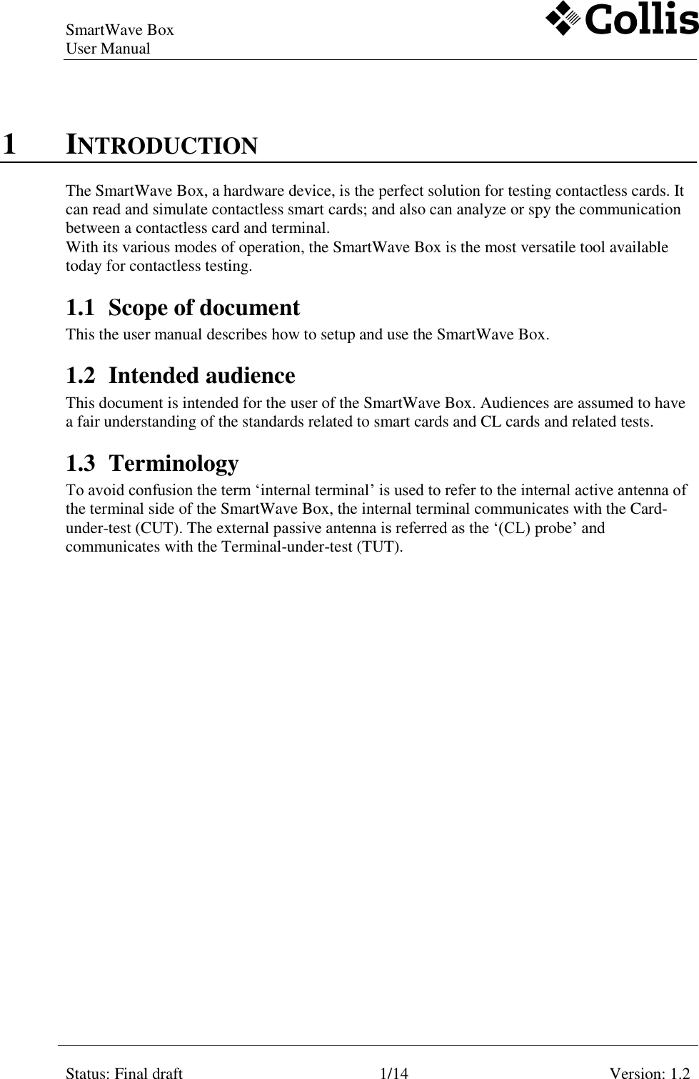 SmartWave Box   User Manual    Status: Final draft 1/14 Version: 1.2    1 INTRODUCTION The SmartWave Box, a hardware device, is the perfect solution for testing contactless cards. It can read and simulate contactless smart cards; and also can analyze or spy the communication between a contactless card and terminal. With its various modes of operation, the SmartWave Box is the most versatile tool available today for contactless testing. 1.1 Scope of document This the user manual describes how to setup and use the SmartWave Box.  1.2 Intended audience This document is intended for the user of the SmartWave Box. Audiences are assumed to have a fair understanding of the standards related to smart cards and CL cards and related tests. 1.3 Terminology To avoid confusion the term ‘internal terminal’ is used to refer to the internal active antenna of the terminal side of the SmartWave Box, the internal terminal communicates with the Card-under-test (CUT). The external passive antenna is referred as the ‘(CL) probe’ and communicates with the Terminal-under-test (TUT).   