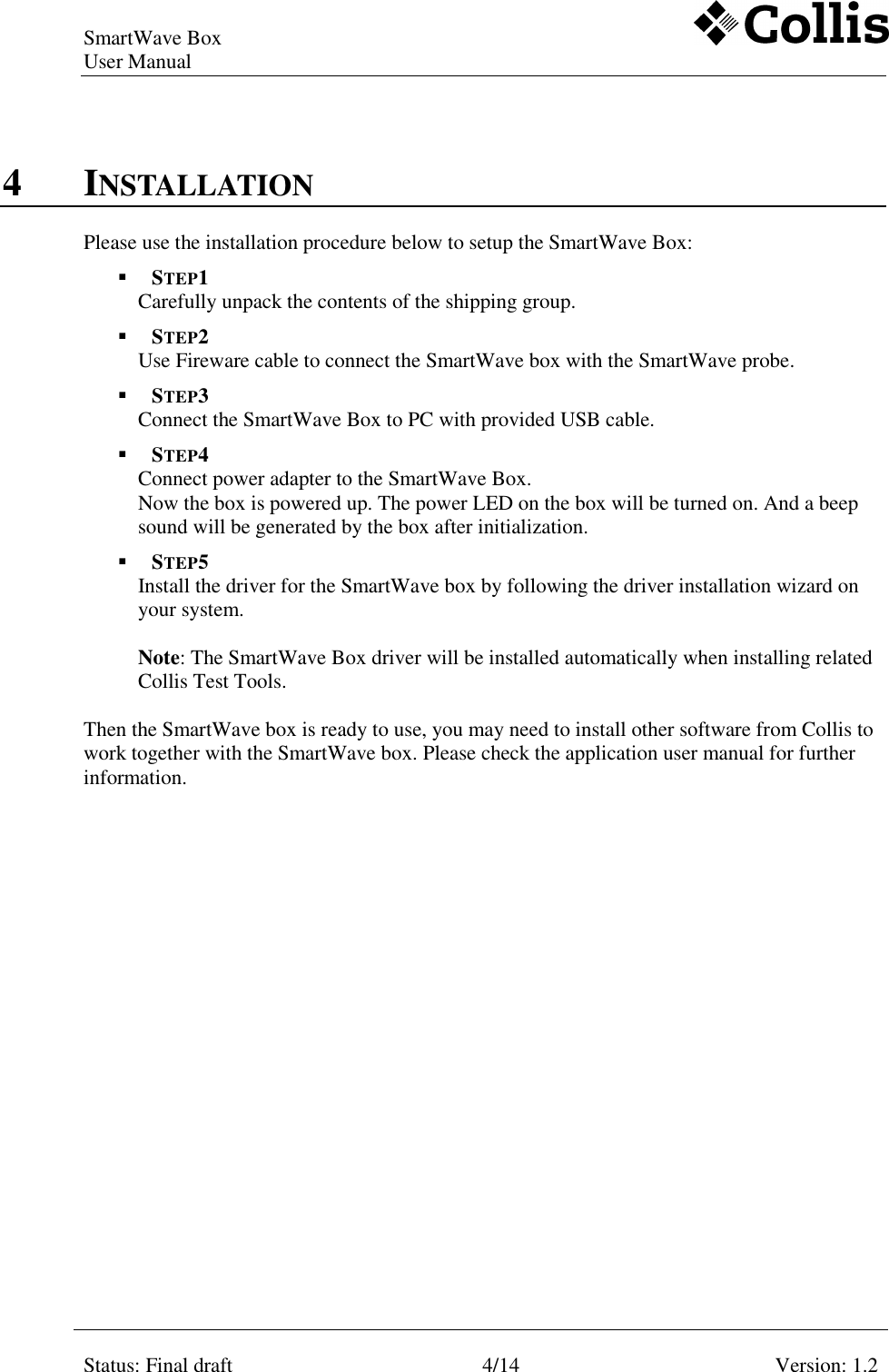 SmartWave Box   User Manual    Status: Final draft 4/14 Version: 1.2    4 INSTALLATION Please use the installation procedure below to setup the SmartWave Box:  STEP1 Carefully unpack the contents of the shipping group.  STEP2 Use Fireware cable to connect the SmartWave box with the SmartWave probe.  STEP3 Connect the SmartWave Box to PC with provided USB cable.  STEP4 Connect power adapter to the SmartWave Box.  Now the box is powered up. The power LED on the box will be turned on. And a beep sound will be generated by the box after initialization.  STEP5 Install the driver for the SmartWave box by following the driver installation wizard on your system.  Note: The SmartWave Box driver will be installed automatically when installing related Collis Test Tools.  Then the SmartWave box is ready to use, you may need to install other software from Collis to work together with the SmartWave box. Please check the application user manual for further information.  