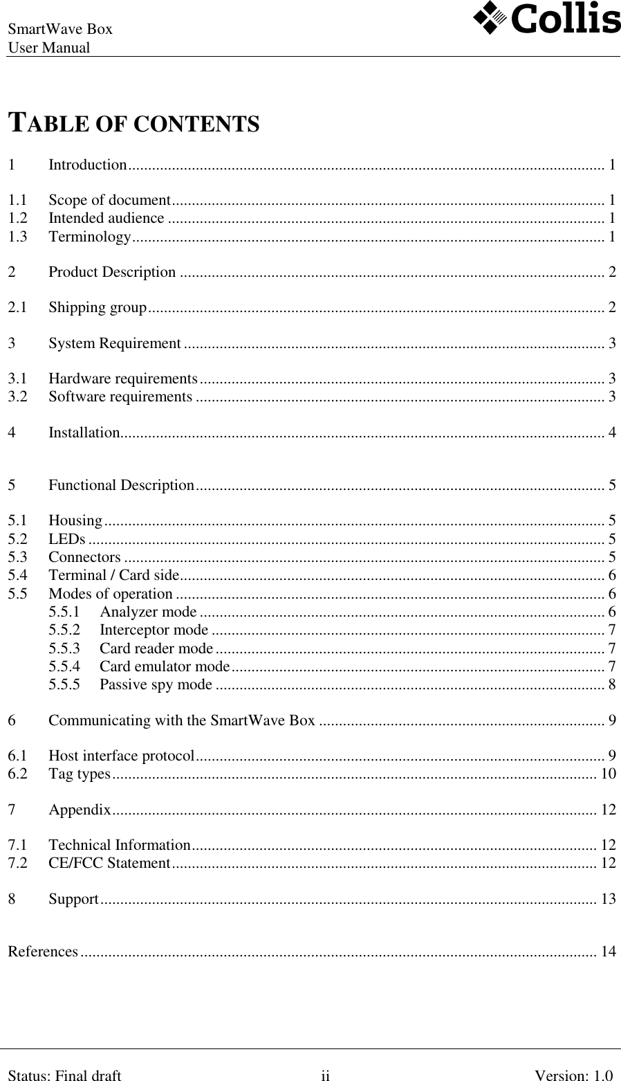 SmartWave Box   User Manual     Status: Final draft  ii  Version: 1.0  TABLE OF CONTENTS 1 Introduction ........................................................................................................................ 1 1.1 Scope of document ............................................................................................................. 1 1.2 Intended audience .............................................................................................................. 1 1.3 Terminology ....................................................................................................................... 1 2 Product Description ........................................................................................................... 2 2.1 Shipping group ................................................................................................................... 2 3 System Requirement .......................................................................................................... 3 3.1 Hardware requirements ...................................................................................................... 3 3.2 Software requirements ....................................................................................................... 3 4 Installation.......................................................................................................................... 4 5 Functional Description ....................................................................................................... 5 5.1 Housing .............................................................................................................................. 5 5.2 LEDs .................................................................................................................................. 5 5.3 Connectors ......................................................................................................................... 5 5.4 Terminal / Card side ........................................................................................................... 6 5.5 Modes of operation ............................................................................................................ 6 5.5.1 Analyzer mode ...................................................................................................... 6 5.5.2 Interceptor mode ................................................................................................... 7 5.5.3 Card reader mode .................................................................................................. 7 5.5.4 Card emulator mode .............................................................................................. 7 5.5.5 Passive spy mode .................................................................................................. 8 6 Communicating with the SmartWave Box ........................................................................ 9 6.1 Host interface protocol ....................................................................................................... 9 6.2 Tag types .......................................................................................................................... 10 7 Appendix .......................................................................................................................... 12 7.1 Technical Information ...................................................................................................... 12 7.2 CE/FCC Statement ........................................................................................................... 12 8 Support ............................................................................................................................. 13 References .................................................................................................................................. 14 