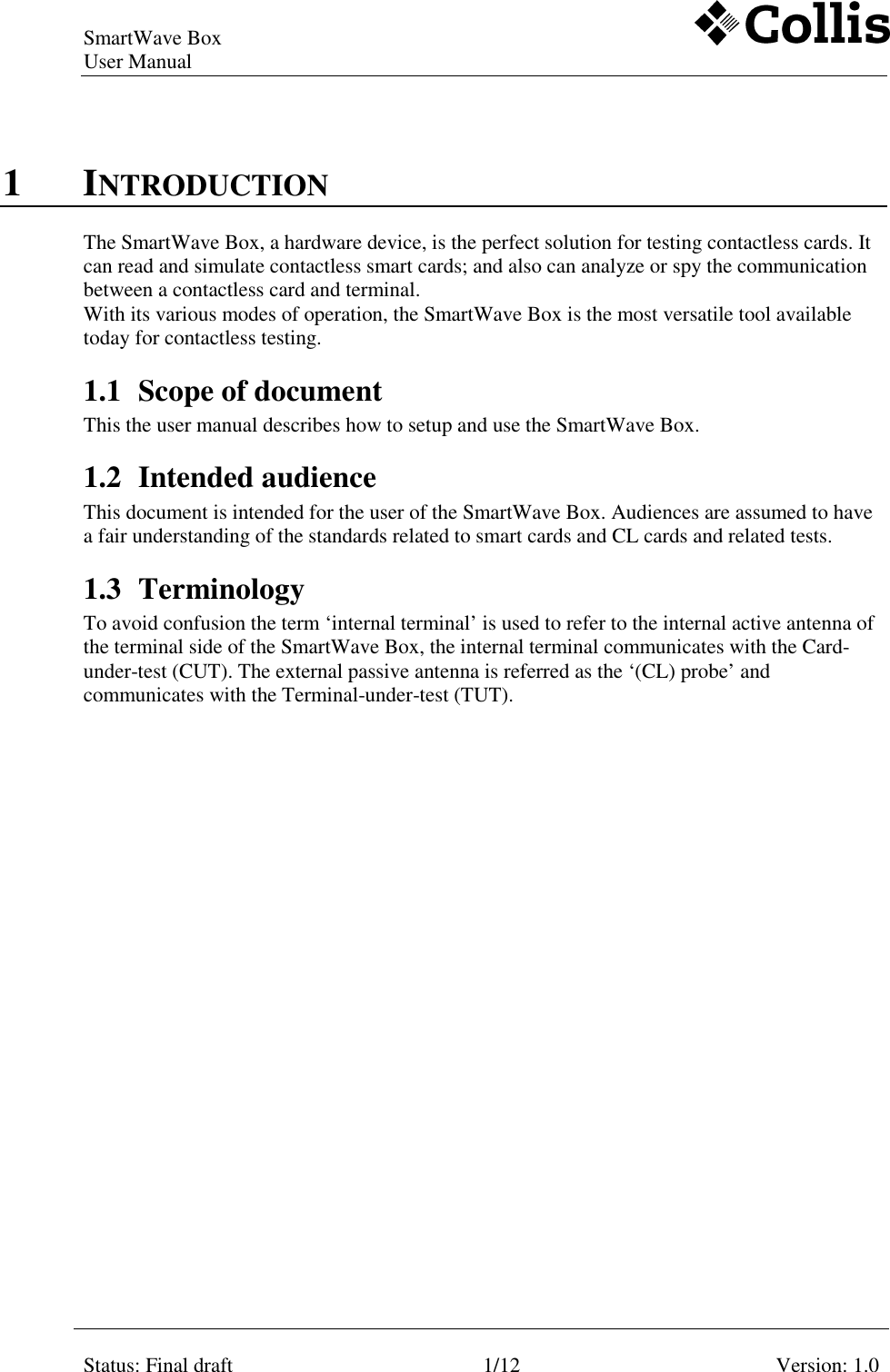 SmartWave Box   User Manual     Status: Final draft  1/12  Version: 1.0    1 INTRODUCTION The SmartWave Box, a hardware device, is the perfect solution for testing contactless cards. It can read and simulate contactless smart cards; and also can analyze or spy the communication between a contactless card and terminal. With its various modes of operation, the SmartWave Box is the most versatile tool available today for contactless testing. 1.1 Scope of document This the user manual describes how to setup and use the SmartWave Box.  1.2 Intended audience This document is intended for the user of the SmartWave Box. Audiences are assumed to have a fair understanding of the standards related to smart cards and CL cards and related tests. 1.3 Terminology To avoid confusion the term ‘internal terminal’ is used to refer to the internal active antenna of the terminal side of the SmartWave Box, the internal terminal communicates with the Card-under-test (CUT). The external passive antenna is referred as the ‘(CL) probe’ and communicates with the Terminal-under-test (TUT).   