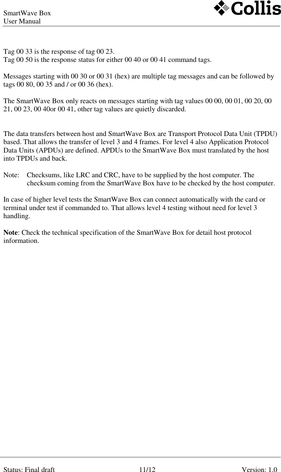 SmartWave Box   User Manual     Status: Final draft  11/12  Version: 1.0    Tag 00 33 is the response of tag 00 23.  Tag 00 50 is the response status for either 00 40 or 00 41 command tags.  Messages starting with 00 30 or 00 31 (hex) are multiple tag messages and can be followed by tags 00 80, 00 35 and / or 00 36 (hex).  The SmartWave Box only reacts on messages starting with tag values 00 00, 00 01, 00 20, 00 21, 00 23, 00 40or 00 41, other tag values are quietly discarded.   The data transfers between host and SmartWave Box are Transport Protocol Data Unit (TPDU) based. That allows the transfer of level 3 and 4 frames. For level 4 also Application Protocol Data Units (APDUs) are defined. APDUs to the SmartWave Box must translated by the host into TPDUs and back.  Note:  Checksums, like LRC and CRC, have to be supplied by the host computer. The checksum coming from the SmartWave Box have to be checked by the host computer.   In case of higher level tests the SmartWave Box can connect automatically with the card or terminal under test if commanded to. That allows level 4 testing without need for level 3 handling.  Note: Check the technical specification of the SmartWave Box for detail host protocol information. 