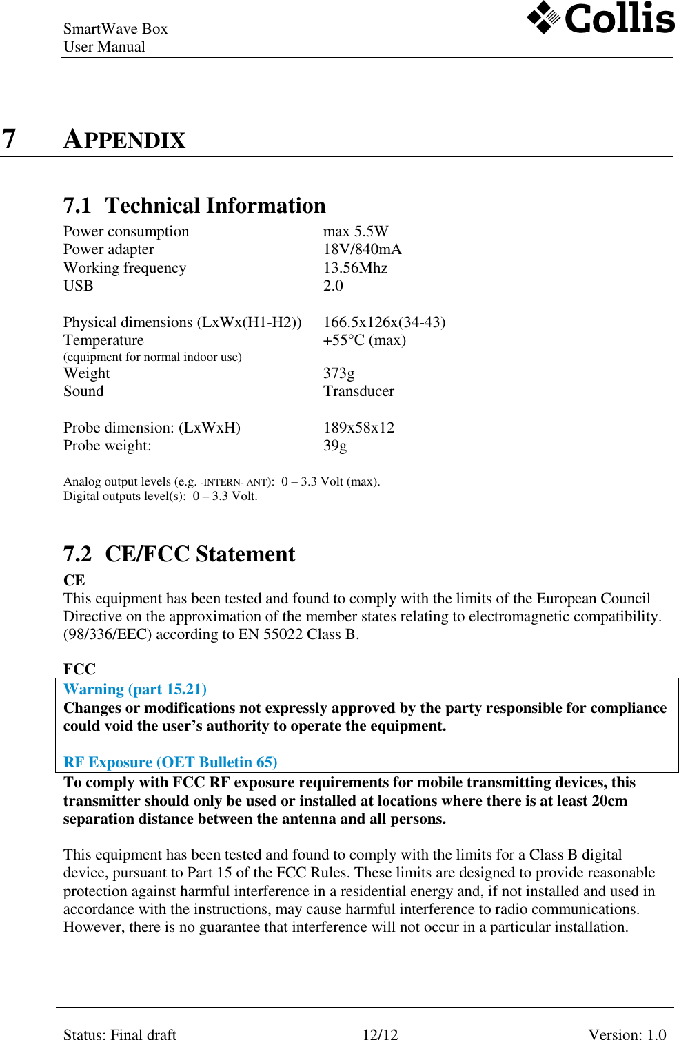 SmartWave Box   User Manual     Status: Final draft  12/12  Version: 1.0    7 APPENDIX 7.1 Technical Information Power consumption  max 5.5W   Power adapter  18V/840mA   Working frequency  13.56Mhz   USB  2.0        Physical dimensions (LxWx(H1-H2))  166.5x126x(34-43)   Temperature  (equipment for normal indoor use) +55&deg;C (max)   Weight   373g   Sound   Transducer        Probe dimension: (LxWxH)  189x58x12   Probe weight:  39g    Analog output levels (e.g. -INTERN- ANT):  0 &ndash; 3.3 Volt (max). Digital outputs level(s):  0 &ndash; 3.3 Volt.    7.2 CE/FCC Statement  CE This equipment has been tested and found to comply with the limits of the European Council Directive on the approximation of the member states relating to electromagnetic compatibility. (98/336/EEC) according to EN 55022 Class B.   FCC  Warning (part 15.21) Changes or modifications not expressly approved by the party responsible for compliance could void the user&rsquo;s authority to operate the equipment.  RF Exposure (OET Bulletin 65) To comply with FCC RF exposure requirements for mobile transmitting devices, this transmitter should only be used or installed at locations where there is at least 20cm separation distance between the antenna and all persons.  This equipment has been tested and found to comply with the limits for a Class B digital device, pursuant to Part 15 of the FCC Rules. These limits are designed to provide reasonable protection against harmful interference in a residential energy and, if not installed and used in accordance with the instructions, may cause harmful interference to radio communications. However, there is no guarantee that interference will not occur in a particular installation.   