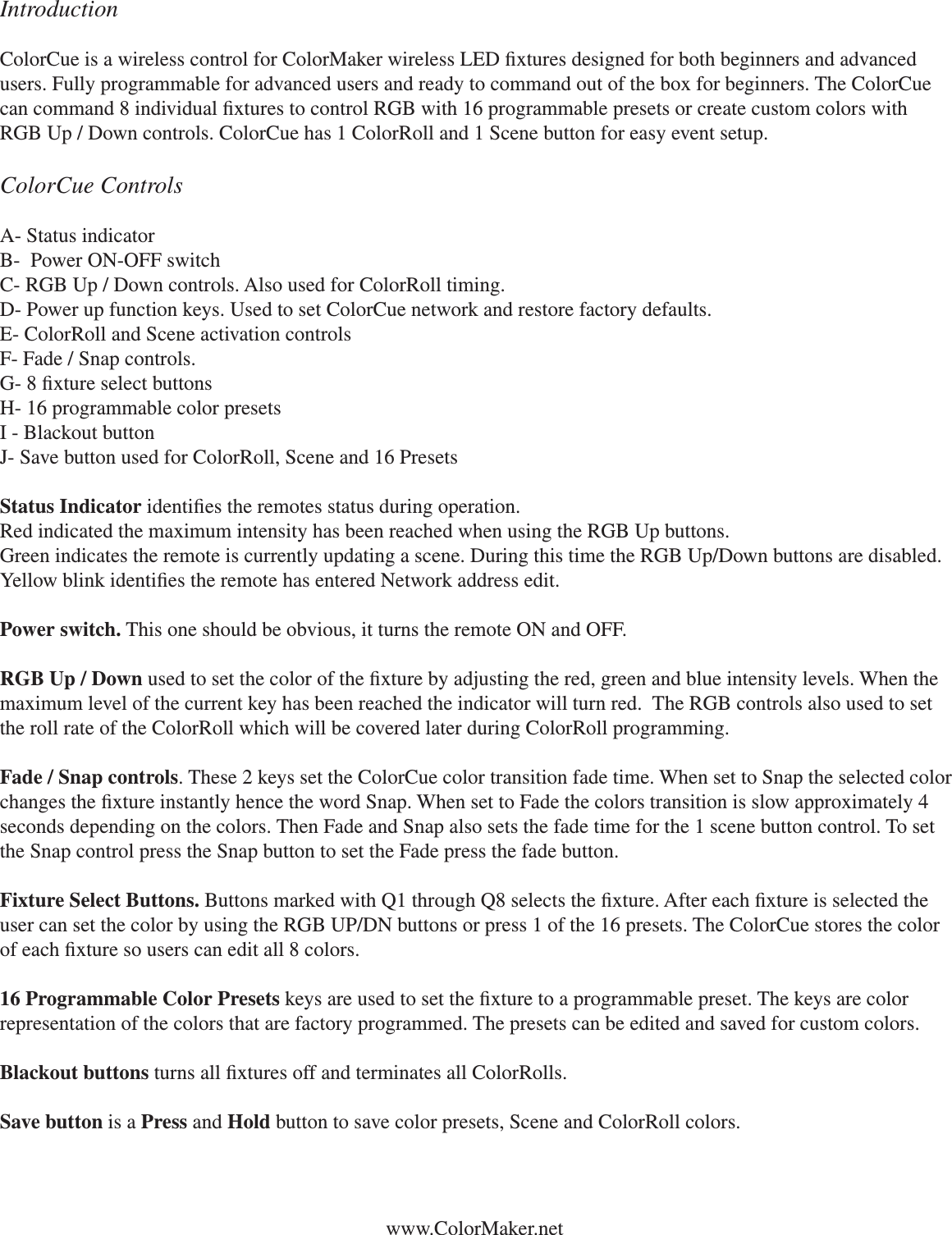 www.ColorMaker.netIntroductionColorCue is a wireless control for ColorMaker wireless LED xtures designed for both beginners and advanced users. Fully programmable for advanced users and ready to command out of the box for beginners. The ColorCue can command 8 individual xtures to control RGB with 16 programmable presets or create custom colors with RGB Up / Down controls. ColorCue has 1 ColorRoll and 1 Scene button for easy event setup. ColorCue ControlsA- Status indicatorB-  Power ON-OFF switchC- RGB Up / Down controls. Also used for ColorRoll timing.D- Power up function keys. Used to set ColorCue network and restore factory defaults.E- ColorRoll and Scene activation controlsF- Fade / Snap controls. G- 8 xture select buttonsH- 16 programmable color presetsI - Blackout buttonJ- Save button used for ColorRoll, Scene and 16 PresetsStatus Indicator identies the remotes status during operation. Red indicated the maximum intensity has been reached when using the RGB Up buttons. Green indicates the remote is currently updating a scene. During this time the RGB Up/Down buttons are disabled. Yellow blink identies the remote has entered Network address edit. Power switch. This one should be obvious, it turns the remote ON and OFF. RGB Up / Down used to set the color of the xture by adjusting the red, green and blue intensity levels. When the maximum level of the current key has been reached the indicator will turn red.  The RGB controls also used to set the roll rate of the ColorRoll which will be covered later during ColorRoll programming.Fade / Snap controls. These 2 keys set the ColorCue color transition fade time. When set to Snap the selected color changes the xture instantly hence the word Snap. When set to Fade the colors transition is slow approximately 4 seconds depending on the colors. Then Fade and Snap also sets the fade time for the 1 scene button control. To set the Snap control press the Snap button to set the Fade press the fade button. Fixture Select Buttons. Buttons marked with Q1 through Q8 selects the xture. After each xture is selected the user can set the color by using the RGB UP/DN buttons or press 1 of the 16 presets. The ColorCue stores the color of each xture so users can edit all 8 colors. 16 Programmable Color Presets keys are used to set the xture to a programmable preset. The keys are color representation of the colors that are factory programmed. The presets can be edited and saved for custom colors. Blackout buttons turns all xtures off and terminates all ColorRolls. Save button is a Press and Hold button to save color presets, Scene and ColorRoll colors.