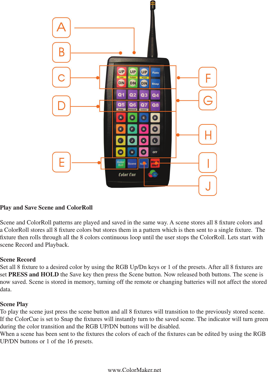 Play and Save Scene and ColorRollScene and ColorRoll patterns are played and saved in the same way. A scene stores all 8 xture colors and a ColorRoll stores all 8 xture colors but stores them in a pattern which is then sent to a single xture.  The xture then rolls through all the 8 colors continuous loop until the user stops the ColorRoll. Lets start with scene Record and Playback. Scene RecordSet all 8 xture to a desired color by using the RGB Up/Dn keys or 1 of the presets. After all 8 xtures are set PRESS and HOLD the Save key then press the Scene button. Now released both buttons. The scene is now saved. Scene is stored in memory, turning off the remote or changing batteries will not affect the stored data. Scene PlayTo play the scene just press the scene button and all 8 xtures will transition to the previously stored scene. If the ColorCue is set to Snap the xtures will instantly turn to the saved scene. The indicator will turn green during the color transition and the RGB UP/DN buttons will be disabled. When a scene has been sent to the xtures the colors of each of the xtures can be edited by using the RGB UP/DN buttons or 1 of the 16 presets. www.ColorMaker.net