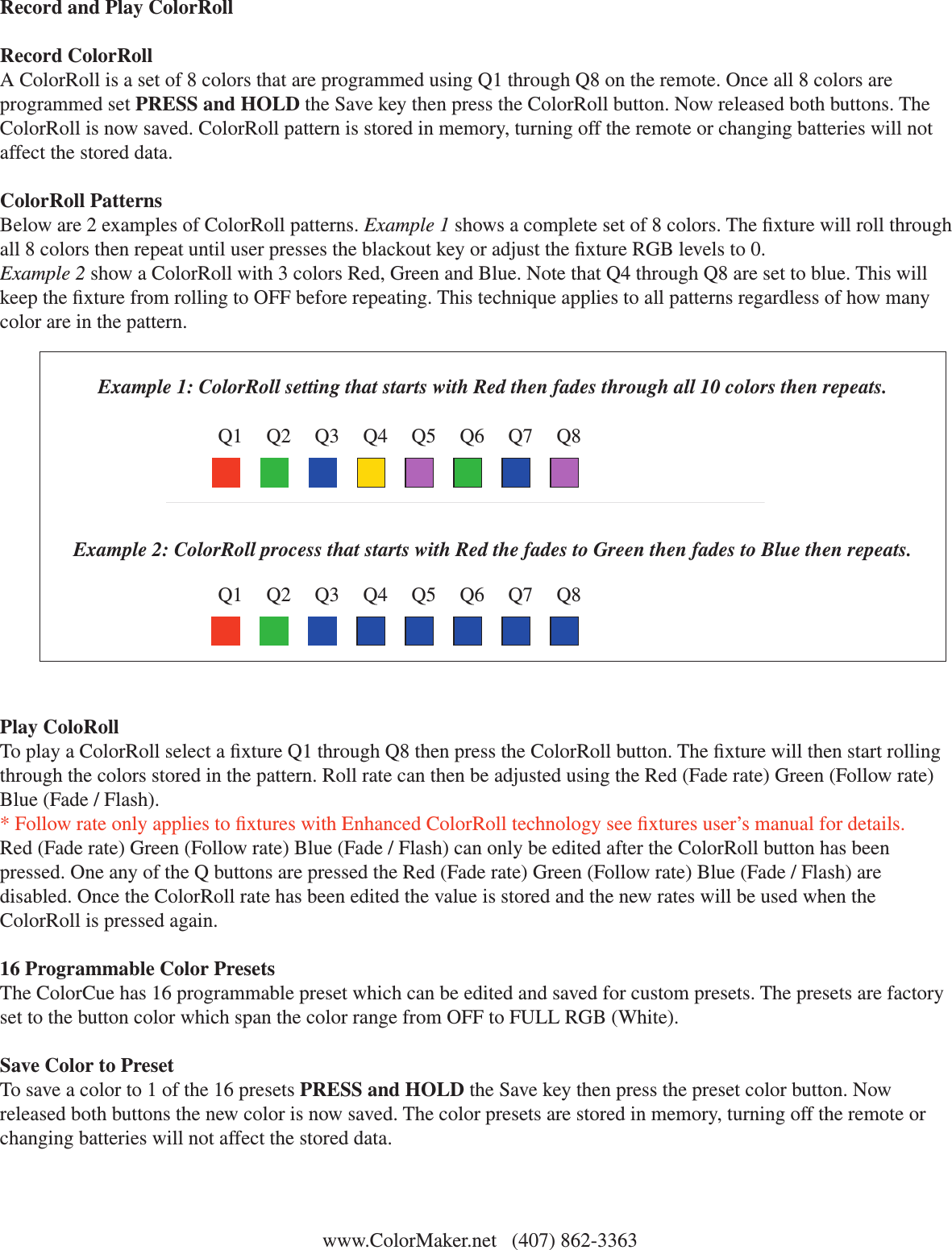 Q1 Q2 Q3 Q4 Q5 Q6 Q7 Q8Example 1: ColorRoll setting that starts with Red then fades through all 10 colors then repeats.Example 2: ColorRoll process that starts with Red the fades to Green then fades to Blue then repeats.Q1 Q2 Q3 Q4 Q5 Q6 Q7 Q8 www.ColorMaker.net   (407) 862-3363 Record and Play ColorRollRecord ColorRollA ColorRoll is a set of 8 colors that are programmed using Q1 through Q8 on the remote. Once all 8 colors are programmed set PRESS and HOLD the Save key then press the ColorRoll button. Now released both buttons. The ColorRoll is now saved. ColorRoll pattern is stored in memory, turning off the remote or changing batteries will not affect the stored data. ColorRoll PatternsBelow are 2 examples of ColorRoll patterns. Example 1 shows a complete set of 8 colors. The xture will roll through all 8 colors then repeat until user presses the blackout key or adjust the xture RGB levels to 0. Example 2 show a ColorRoll with 3 colors Red, Green and Blue. Note that Q4 through Q8 are set to blue. This will keep the xture from rolling to OFF before repeating. This technique applies to all patterns regardless of how many color are in the pattern.Play ColoRollTo play a ColorRoll select a xture Q1 through Q8 then press the ColorRoll button. The xture will then start rolling through the colors stored in the pattern. Roll rate can then be adjusted using the Red (Fade rate) Green (Follow rate) Blue (Fade / Flash). * Follow rate only applies to xtures with Enhanced ColorRoll technology see xtures user’s manual for details.Red (Fade rate) Green (Follow rate) Blue (Fade / Flash) can only be edited after the ColorRoll button has been pressed. One any of the Q buttons are pressed the Red (Fade rate) Green (Follow rate) Blue (Fade / Flash) are disabled. Once the ColorRoll rate has been edited the value is stored and the new rates will be used when the ColorRoll is pressed again. 16 Programmable Color PresetsThe ColorCue has 16 programmable preset which can be edited and saved for custom presets. The presets are factory set to the button color which span the color range from OFF to FULL RGB (White). Save Color to PresetTo save a color to 1 of the 16 presets PRESS and HOLD the Save key then press the preset color button. Now released both buttons the new color is now saved. The color presets are stored in memory, turning off the remote or changing batteries will not affect the stored data.