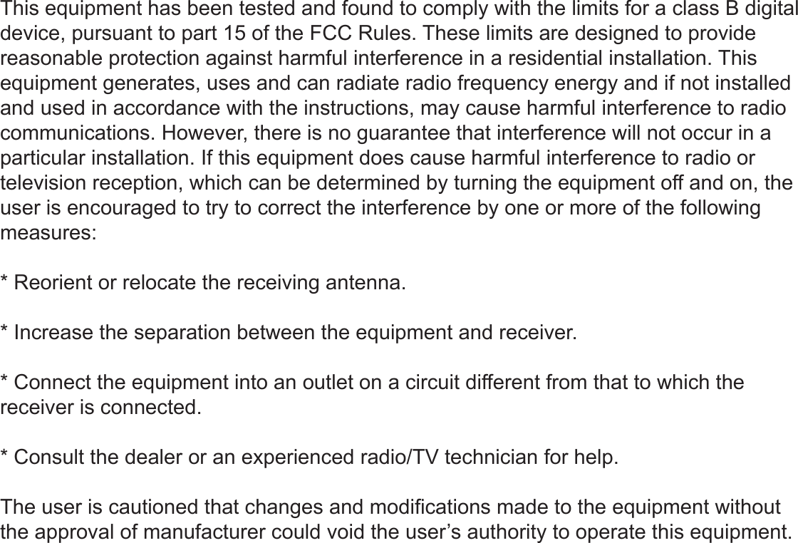 This equipment has been tested and found to comply with the limits for a class B digital device, pursuant to part 15 of the FCC Rules. These limits are designed to provide reasonable protection against harmful interference in a residential installation. This equipment generates, uses and can radiate radio frequency energy and if not installed and used in accordance with the instructions, may cause harmful interference to radio communications. However, there is no guarantee that interference will not occur in a particular installation. If this equipment does cause harmful interference to radio or television reception, which can be determined by turning the equipment off and on, the user is encouraged to try to correct the interference by one or more of the following measures:* Reorient or relocate the receiving antenna.* Increase the separation between the equipment and receiver.* Connect the equipment into an outlet on a circuit different from that to which the receiver is connected.* Consult the dealer or an experienced radio/TV technician for help.The user is cautioned that changes and modications made to the equipment without the approval of manufacturer could void the user’s authority to operate this equipment.