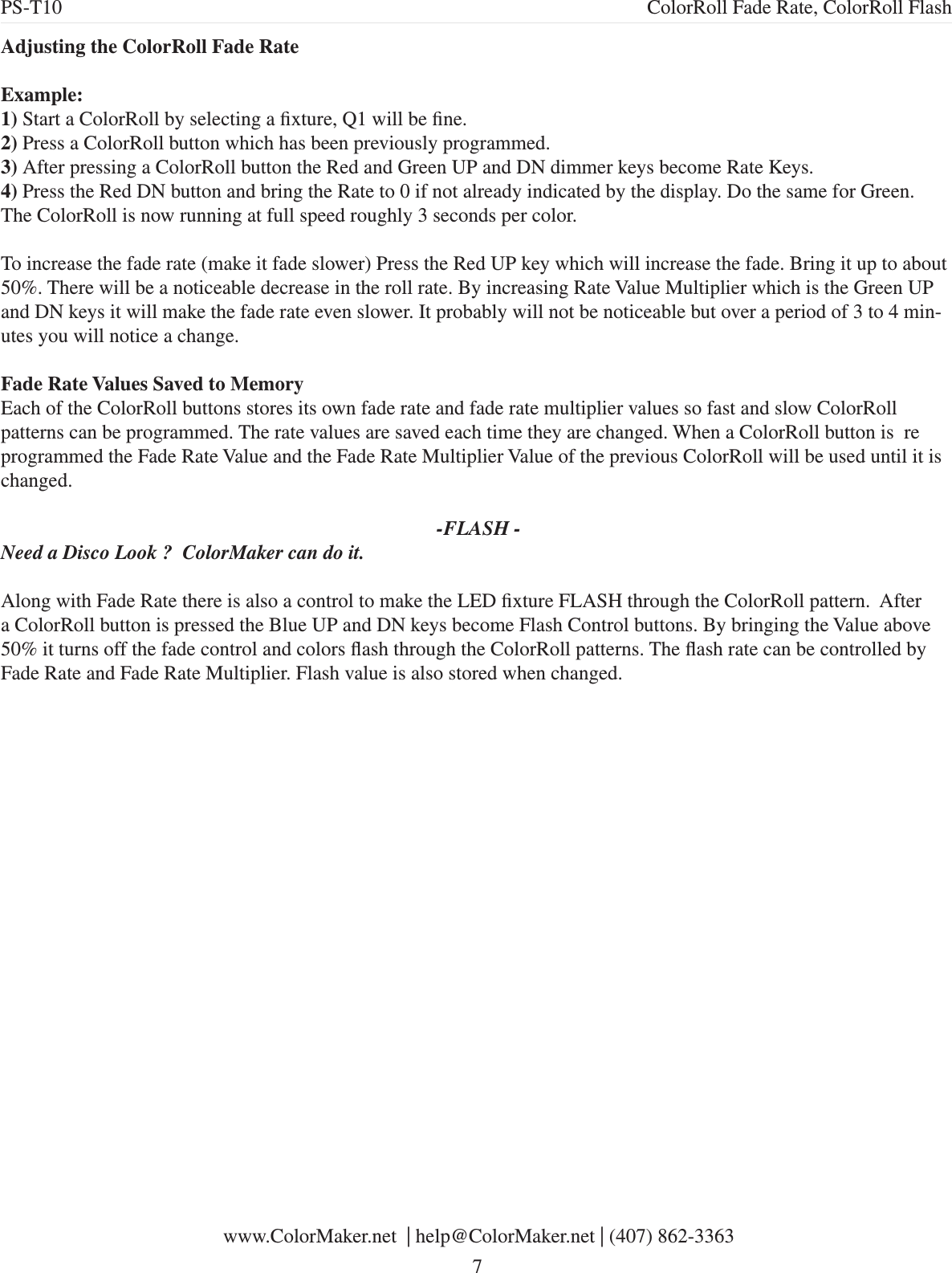 Adjusting the ColorRoll Fade RateExample:1) Start a ColorRoll by selecting a xture, Q1 will be ne.2) Press a ColorRoll button which has been previously programmed. 3) After pressing a ColorRoll button the Red and Green UP and DN dimmer keys become Rate Keys. 4) Press the Red DN button and bring the Rate to 0 if not already indicated by the display. Do the same for Green.The ColorRoll is now running at full speed roughly 3 seconds per color. To increase the fade rate (make it fade slower) Press the Red UP key which will increase the fade. Bring it up to about 50%. There will be a noticeable decrease in the roll rate. By increasing Rate Value Multiplier which is the Green UP and DN keys it will make the fade rate even slower. It probably will not be noticeable but over a period of 3 to 4 min-utes you will notice a change.Fade Rate Values Saved to MemoryEach of the ColorRoll buttons stores its own fade rate and fade rate multiplier values so fast and slow ColorRoll patterns can be programmed. The rate values are saved each time they are changed. When a ColorRoll button is  re programmed the Fade Rate Value and the Fade Rate Multiplier Value of the previous ColorRoll will be used until it is changed.  -FLASH -Need a Disco Look ?  ColorMaker can do it.Along with Fade Rate there is also a control to make the LED xture FLASH through the ColorRoll pattern.  After a ColorRoll button is pressed the Blue UP and DN keys become Flash Control buttons. By bringing the Value above 50% it turns off the fade control and colors ash through the ColorRoll patterns. The ash rate can be controlled by Fade Rate and Fade Rate Multiplier. Flash value is also stored when changed. www.ColorMaker.net  | help@ColorMaker.net | (407) 862-3363 7PS-T10 ColorRoll Fade Rate, ColorRoll Flash