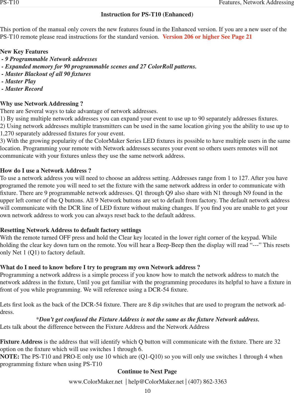 Instruction for PS-T10 (Enhanced) This portion of the manual only covers the new features found in the Enhanced version. If you are a new user of the PS-T10 remote please read instructions for the standard version.  Version 206 or higher See Page 21New Key Features - 9 Programmable Network addresses - Expanded memory for 90 programmable scenes and 27 ColorRoll patterns. - Master Blackout of all 90 xtures  - Master Play - Master Record Why use Network Addressing ?There are Several ways to take advantage of network addresses. 1) By using multiple network addresses you can expand your event to use up to 90 separately addresses xtures.2) Using network addresses multiple transmitters can be used in the same location giving you the ability to use up to 1,270 separately addressed xtures for your event.3) With the growing popularity of the ColorMaker Series LED xtures its possible to have multiple users in the same location. Programming your remote with Network addresses secures your event so others users remotes will not communicate with your xtures unless they use the same network address.How do I use a Network Address ?To use a network address you will need to choose an address setting. Addresses range from 1 to 127. After you have programed the remote you will need to set the xture with the same network address in order to communicate with xture. There are 9 programmable network addresses. Q1 through Q9 also share with N1 through N9 found in the upper left corner of the Q buttons. All 9 Network buttons are set to default from factory. The default network address will communicate with the DCR line of LED xture without making changes. If you nd you are unable to get your own network address to work you can always reset back to the default address.Resetting Network Address to default factory settingsWith the remote turned OFF press and hold the Clear key located in the lower right corner of the keypad. While holding the clear key down turn on the remote. You will hear a Beep-Beep then the display will read “---” This resets only Net 1 (Q1) to factory default. What do I need to know before I try to program my own Network address ?Programming a network address is a simple process if you know how to match the network address to match the network address in the xture, Until you get familiar with the programming procedures its helpful to have a xture in front of you while programming. We will reference using a DCR-54 xture. Lets rst look as the back of the DCR-54 xture. There are 8 dip switches that are used to program the network ad-dress. *Don’t get confused the Fixture Address is not the same as the xture Network address. Lets talk about the difference between the Fixture Address and the Network AddressFixture Address is the address that will identify which Q button will communicate with the xture. There are 32 option on the xture which will use switches 1 through 6. NOTE: The PS-T10 and PRO-E only use 10 which are (Q1-Q10) so you will only use switches 1 through 4 when programming xture when using PS-T10 Continue to Next Page  www.ColorMaker.net  | help@ColorMaker.net | (407) 862-3363 10PS-T10 Features, Network Addressing