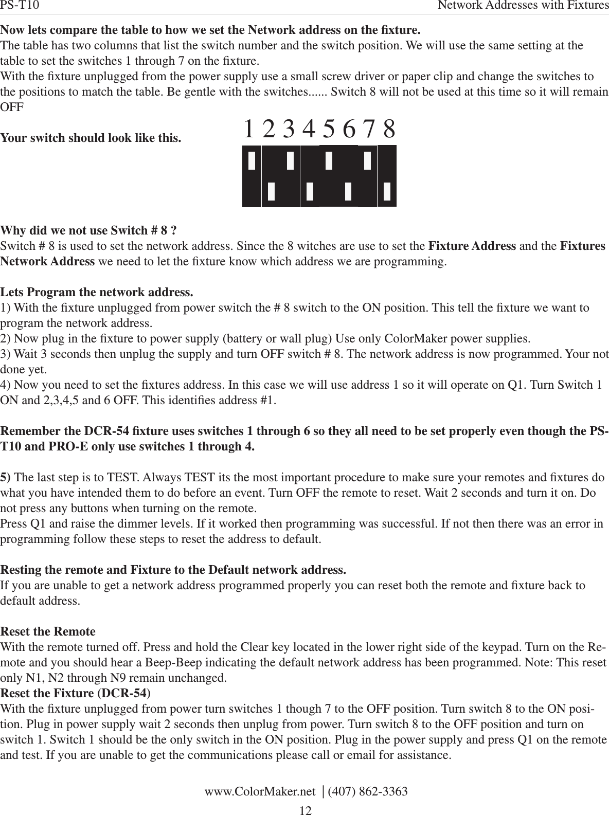 Now lets compare the table to how we set the Network address on the xture.The table has two columns that list the switch number and the switch position. We will use the same setting at the table to set the switches 1 through 7 on the xture.With the xture unplugged from the power supply use a small screw driver or paper clip and change the switches to the positions to match the table. Be gentle with the switches...... Switch 8 will not be used at this time so it will remain OFFYour switch should look like this.Why did we not use Switch # 8 ?Switch # 8 is used to set the network address. Since the 8 witches are use to set the Fixture Address and the Fixtures Network Address we need to let the xture know which address we are programming. Lets Program the network address. 1) With the xture unplugged from power switch the # 8 switch to the ON position. This tell the xture we want to program the network address. 2) Now plug in the xture to power supply (battery or wall plug) Use only ColorMaker power supplies.3) Wait 3 seconds then unplug the supply and turn OFF switch # 8. The network address is now programmed. Your not done yet.4) Now you need to set the xtures address. In this case we will use address 1 so it will operate on Q1. Turn Switch 1 ON and 2,3,4,5 and 6 OFF. This identies address #1.Remember the DCR-54 xture uses switches 1 through 6 so they all need to be set properly even though the PS-T10 and PRO-E only use switches 1 through 4.5) The last step is to TEST. Always TEST its the most important procedure to make sure your remotes and xtures do what you have intended them to do before an event. Turn OFF the remote to reset. Wait 2 seconds and turn it on. Do not press any buttons when turning on the remote. Press Q1 and raise the dimmer levels. If it worked then programming was successful. If not then there was an error in programming follow these steps to reset the address to default.Resting the remote and Fixture to the Default network address.If you are unable to get a network address programmed properly you can reset both the remote and xture back to default address. Reset the RemoteWith the remote turned off. Press and hold the Clear key located in the lower right side of the keypad. Turn on the Re-mote and you should hear a Beep-Beep indicating the default network address has been programmed. Note: This reset only N1, N2 through N9 remain unchanged.Reset the Fixture (DCR-54)With the xture unplugged from power turn switches 1 though 7 to the OFF position. Turn switch 8 to the ON posi-tion. Plug in power supply wait 2 seconds then unplug from power. Turn switch 8 to the OFF position and turn on switch 1. Switch 1 should be the only switch in the ON position. Plug in the power supply and press Q1 on the remote and test. If you are unable to get the communications please call or email for assistance.1 2 3 4 5 6 7 8 www.ColorMaker.net  | (407) 862-3363 12PS-T10 Network Addresses with Fixtures