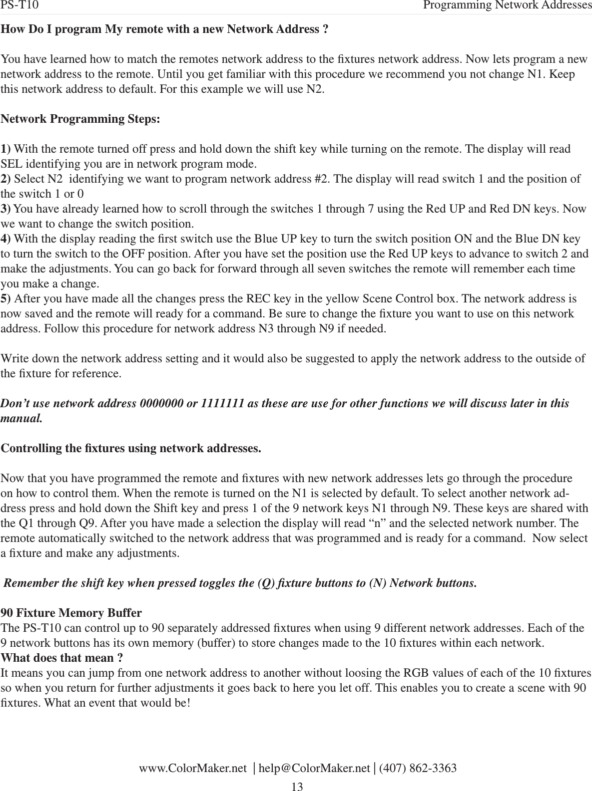 How Do I program My remote with a new Network Address ?You have learned how to match the remotes network address to the xtures network address. Now lets program a new network address to the remote. Until you get familiar with this procedure we recommend you not change N1. Keep this network address to default. For this example we will use N2.Network Programming Steps:1) With the remote turned off press and hold down the shift key while turning on the remote. The display will read SEL identifying you are in network program mode. 2) Select N2  identifying we want to program network address #2. The display will read switch 1 and the position of the switch 1 or 03) You have already learned how to scroll through the switches 1 through 7 using the Red UP and Red DN keys. Now we want to change the switch position.4) With the display reading the rst switch use the Blue UP key to turn the switch position ON and the Blue DN key to turn the switch to the OFF position. After you have set the position use the Red UP keys to advance to switch 2 and make the adjustments. You can go back for forward through all seven switches the remote will remember each time you make a change. 5) After you have made all the changes press the REC key in the yellow Scene Control box. The network address is now saved and the remote will ready for a command. Be sure to change the xture you want to use on this network address. Follow this procedure for network address N3 through N9 if needed.Write down the network address setting and it would also be suggested to apply the network address to the outside of the xture for reference.Don’t use network address 0000000 or 1111111 as these are use for other functions we will discuss later in this manual.Controlling the xtures using network addresses.Now that you have programmed the remote and xtures with new network addresses lets go through the procedure on how to control them. When the remote is turned on the N1 is selected by default. To select another network ad-dress press and hold down the Shift key and press 1 of the 9 network keys N1 through N9. These keys are shared with the Q1 through Q9. After you have made a selection the display will read “n” and the selected network number. The remote automatically switched to the network address that was programmed and is ready for a command.  Now select a xture and make any adjustments. Remember the shift key when pressed toggles the (Q) xture buttons to (N) Network buttons. 90 Fixture Memory BufferThe PS-T10 can control up to 90 separately addressed xtures when using 9 different network addresses. Each of the 9 network buttons has its own memory (buffer) to store changes made to the 10 xtures within each network. What does that mean ?It means you can jump from one network address to another without loosing the RGB values of each of the 10 xtures so when you return for further adjustments it goes back to here you let off. This enables you to create a scene with 90 xtures. What an event that would be! www.ColorMaker.net  | help@ColorMaker.net | (407) 862-3363 13PS-T10 Programming Network Addresses