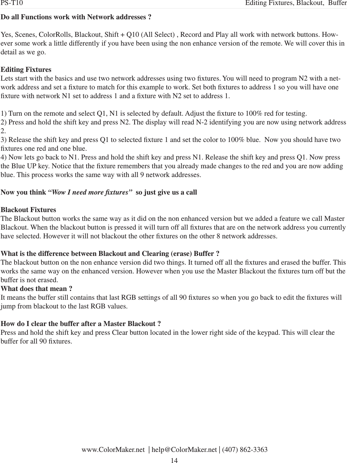 Do all Functions work with Network addresses ?Yes, Scenes, ColorRolls, Blackout, Shift + Q10 (All Select) , Record and Play all work with network buttons. How-ever some work a little differently if you have been using the non enhance version of the remote. We will cover this in detail as we go.Editing FixturesLets start with the basics and use two network addresses using two xtures. You will need to program N2 with a net-work address and set a xture to match for this example to work. Set both xtures to address 1 so you will have one xture with network N1 set to address 1 and a xture with N2 set to address 1.1) Turn on the remote and select Q1, N1 is selected by default. Adjust the xture to 100% red for testing. 2) Press and hold the shift key and press N2. The display will read N-2 identifying you are now using network address 2.3) Release the shift key and press Q1 to selected xture 1 and set the color to 100% blue.  Now you should have two xtures one red and one blue.4) Now lets go back to N1. Press and hold the shift key and press N1. Release the shift key and press Q1. Now press the Blue UP key. Notice that the xture remembers that you already made changes to the red and you are now adding blue. This process works the same way with all 9 network addresses. Now you think “Wow I need more xtures”  so just give us a callBlackout FixturesThe Blackout button works the same way as it did on the non enhanced version but we added a feature we call Master Blackout. When the blackout button is pressed it will turn off all xtures that are on the network address you currently have selected. However it will not blackout the other xtures on the other 8 network addresses. What is the difference between Blackout and Clearing (erase) Buffer ?The blackout button on the non enhance version did two things. It turned off all the xtures and erased the buffer. This works the same way on the enhanced version. However when you use the Master Blackout the xtures turn off but the buffer is not erased. What does that mean ?It means the buffer still contains that last RGB settings of all 90 xtures so when you go back to edit the xtures will jump from blackout to the last RGB values. How do I clear the buffer after a Master Blackout ?Press and hold the shift key and press Clear button located in the lower right side of the keypad. This will clear the buffer for all 90 xtures. www.ColorMaker.net  | help@ColorMaker.net | (407) 862-3363 14PS-T10 Editing Fixtures, Blackout,  Buffer