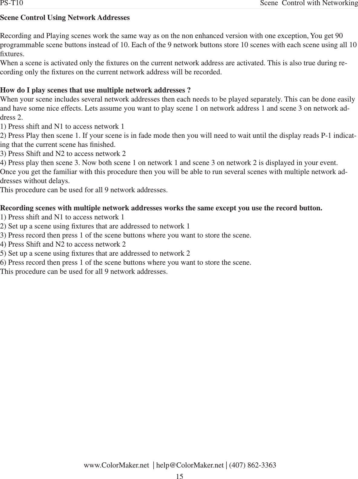 Scene Control Using Network AddressesRecording and Playing scenes work the same way as on the non enhanced version with one exception, You get 90 programmable scene buttons instead of 10. Each of the 9 network buttons store 10 scenes with each scene using all 10 xtures. When a scene is activated only the xtures on the current network address are activated. This is also true during re-cording only the xtures on the current network address will be recorded.How do I play scenes that use multiple network addresses ?When your scene includes several network addresses then each needs to be played separately. This can be done easily and have some nice effects. Lets assume you want to play scene 1 on network address 1 and scene 3 on network ad-dress 2. 1) Press shift and N1 to access network 12) Press Play then scene 1. If your scene is in fade mode then you will need to wait until the display reads P-1 indicat-ing that the current scene has nished.3) Press Shift and N2 to access network 24) Press play then scene 3. Now both scene 1 on network 1 and scene 3 on network 2 is displayed in your event.Once you get the familiar with this procedure then you will be able to run several scenes with multiple network ad-dresses without delays.This procedure can be used for all 9 network addresses. Recording scenes with multiple network addresses works the same except you use the record button. 1) Press shift and N1 to access network 12) Set up a scene using xtures that are addressed to network 13) Press record then press 1 of the scene buttons where you want to store the scene.4) Press Shift and N2 to access network 25) Set up a scene using xtures that are addressed to network 26) Press record then press 1 of the scene buttons where you want to store the scene.This procedure can be used for all 9 network addresses.  www.ColorMaker.net  | help@ColorMaker.net | (407) 862-3363 15PS-T10 Scene  Control with Networking