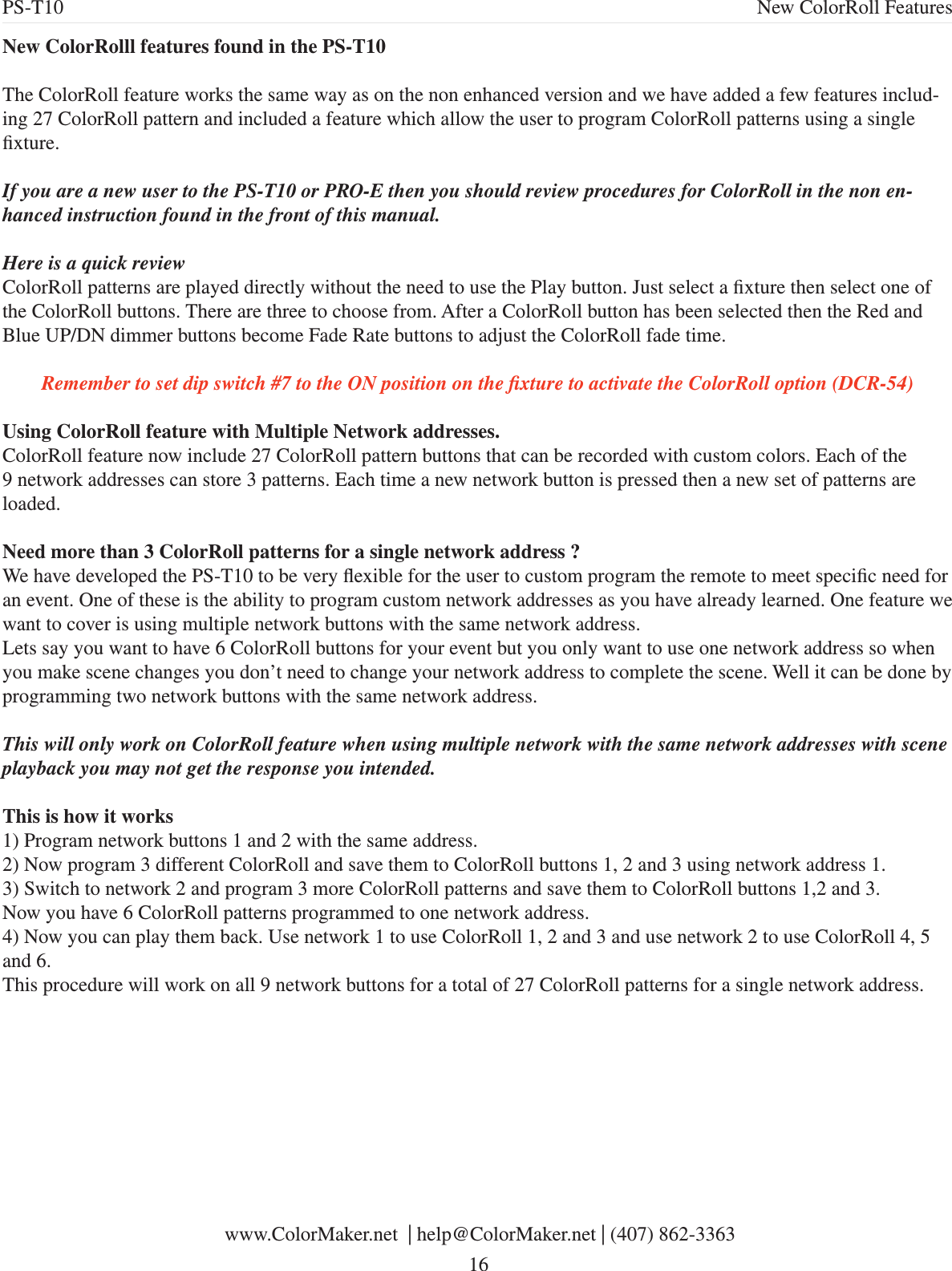 New ColorRolll features found in the PS-T10The ColorRoll feature works the same way as on the non enhanced version and we have added a few features includ-ing 27 ColorRoll pattern and included a feature which allow the user to program ColorRoll patterns using a single xture. If you are a new user to the PS-T10 or PRO-E then you should review procedures for ColorRoll in the non en-hanced instruction found in the front of this manual. Here is a quick reviewColorRoll patterns are played directly without the need to use the Play button. Just select a xture then select one of the ColorRoll buttons. There are three to choose from. After a ColorRoll button has been selected then the Red and Blue UP/DN dimmer buttons become Fade Rate buttons to adjust the ColorRoll fade time.Remember to set dip switch #7 to the ON position on the xture to activate the ColorRoll option (DCR-54)Using ColorRoll feature with Multiple Network addresses.ColorRoll feature now include 27 ColorRoll pattern buttons that can be recorded with custom colors. Each of the 9 network addresses can store 3 patterns. Each time a new network button is pressed then a new set of patterns are loaded. Need more than 3 ColorRoll patterns for a single network address ?We have developed the PS-T10 to be very exible for the user to custom program the remote to meet specic need for an event. One of these is the ability to program custom network addresses as you have already learned. One feature we want to cover is using multiple network buttons with the same network address. Lets say you want to have 6 ColorRoll buttons for your event but you only want to use one network address so when you make scene changes you don’t need to change your network address to complete the scene. Well it can be done by programming two network buttons with the same network address. This will only work on ColorRoll feature when using multiple network with the same network addresses with scene playback you may not get the response you intended.This is how it works1) Program network buttons 1 and 2 with the same address.2) Now program 3 different ColorRoll and save them to ColorRoll buttons 1, 2 and 3 using network address 1.3) Switch to network 2 and program 3 more ColorRoll patterns and save them to ColorRoll buttons 1,2 and 3.Now you have 6 ColorRoll patterns programmed to one network address. 4) Now you can play them back. Use network 1 to use ColorRoll 1, 2 and 3 and use network 2 to use ColorRoll 4, 5 and 6.This procedure will work on all 9 network buttons for a total of 27 ColorRoll patterns for a single network address. www.ColorMaker.net  | help@ColorMaker.net | (407) 862-3363 16PS-T10 New ColorRoll Features